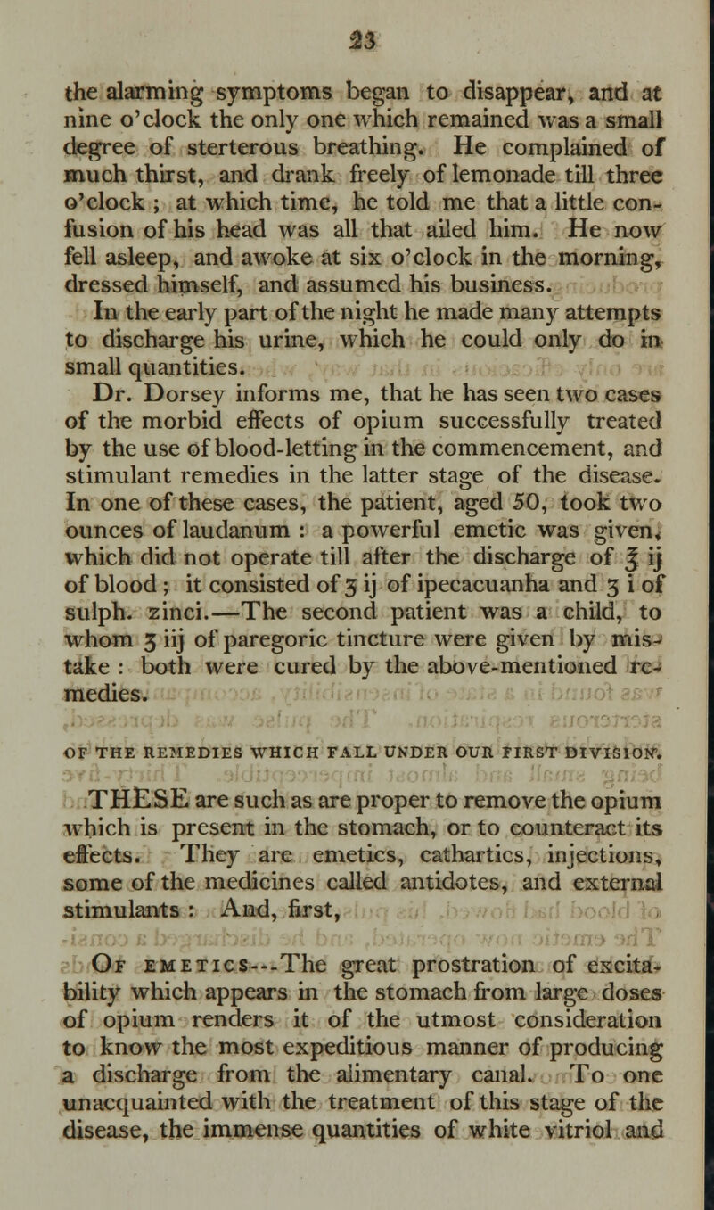 the alarming symptoms began to disappear, and at nine o'clock the only one which remained was a small degree of sterterous breathing. He complained of much thirst, and drank freely of lemonade till three o'clock ; at which time, he told me that a little con- fusion of his head was all that ailed him. He now fell asleep, and awoke at six o'clock in the morning, dressed himself, and assumed his business. In the early part of the night he made many attempts to discharge his urine, which he could only do in small quantities. Dr. Dorsey informs me, that he has seen two cases of the morbid effects of opium successfully treated by the use of blood-letting in the commencement, and stimulant remedies in the latter stage of the disease. In one of these cases, the patient, aged 50, took two ounces of laudanum : a powerful emetic was given* which did not operate till after the discharge of ^ ij of blood ; it consisted of 3 ij of ipecacuanha and 3 i of sulph. zinci.—The second patient was a child, to whom 3 iij of paregoric tincture were given by mis- take : both were cured by the above-mentioned re- medies. OF THE REMEDIES WHICH FALL UNDER OUR FIRST DIVISION. THESE are such as are proper to remove the opium which is present in the stomach, or to counteract its effects. They are emetics, cathartics, injections, some of the medicines called antidotes, and external stimulants : And, first, Of EMETics---The great prostration of excita- bility which appears in the stomach from large doses of opium renders it of the utmost consideration to know the most expeditious manner of producing a discharge from the alimentary canal. To one unacquainted with the treatment of this stage of the disease, the immense quantities of white vitriol and