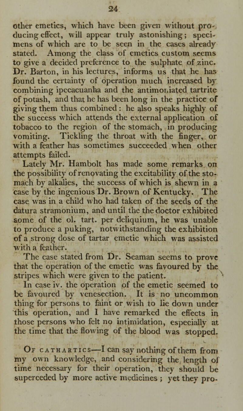 Other emetics, which have been given without pro- ducing effect, will appear truly astonishing; speci- mens of which are to be seen in the cases already stated. Among the class of emetics custom seems to give a decided preference to the sulphate of zinc. Dr. Barton, in his lectures, informs us that he has found the certainty of operation much increased by combining ipecacuanha and the antimoniated tartrite of potash, and that he has been long in the practice of giving them thus combined: he also speaks highly of the success which attends the external application of tobacco to the region of the stomach, in producing vomiting. Tickling the throat with the finger, or with a feather has sometimes succeeded when other attempts failed. Lately Mr. Hambolt has made some remarks on the possibility of renovating the excitability of the sto- mach by alkalies, the success of which is shewn in a case by the ingenious Dr. Brown of Kentucky. The case was in a child who had taken of the seeds of the datura stramonium, and until the the doctor exhibited some of the ol. tart, per deliquium, he was unable to produce a puking, notwithstanding the exhibition of a strong dose of tartar emetic which was assisted with a feather. The case stated from Dr. Seaman seems to prove that the operation of the emetic was favoured by the stripes which were given to the patient. In case iv. the operation of the emetic seemed to be favoured by venesection. It is no uncommon thing for persons to faint or wish to lie down under this operation, and I have remarked the effects in those persons who felt no intimidation, especially at the time that the flowing of the blood was stopped. Or cathartics—I can say nothing of them from my own knowledge, and considering the length oi time necessary for their operation, they should be superceded by more active medicines ; yet they pro-