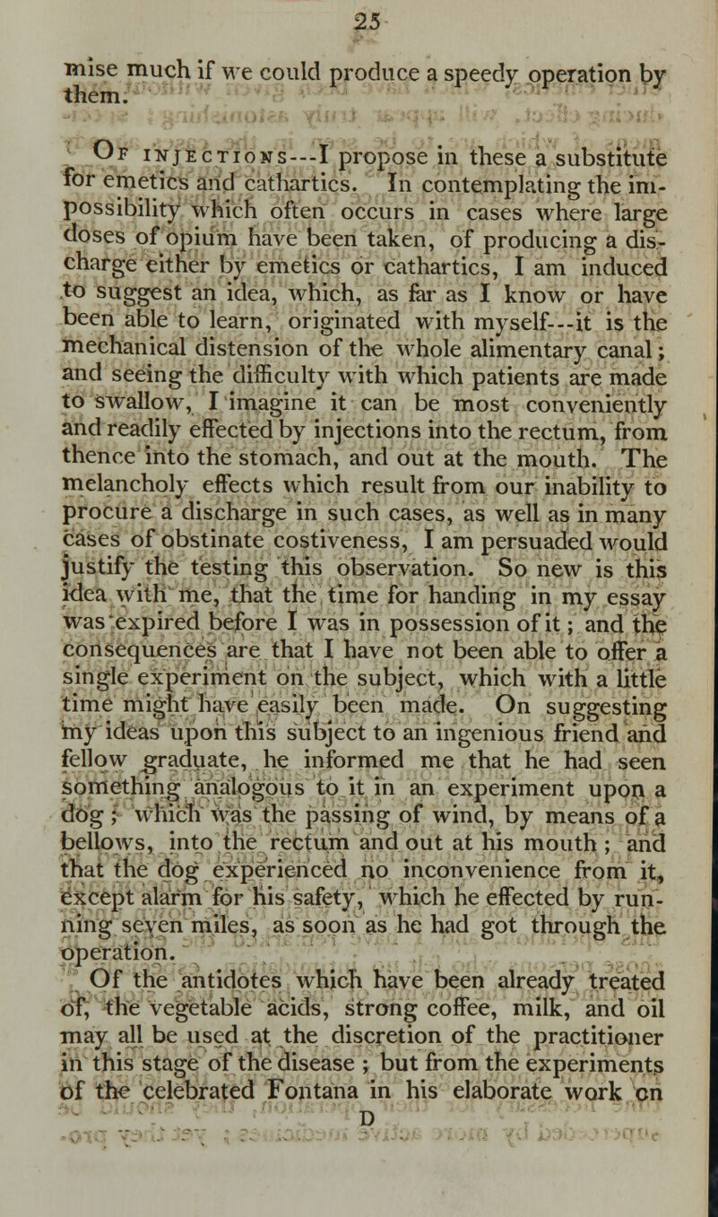 mise much if we could produce a speedy operation by them. Of injections---I propose in these a substitute for emetics and cathartics. In contemplating the im- possibility which often occurs in cases where large doses of opium have been taken, of producing a dis- charge either by emetics or cathartics, I am induced to suggest an idea, which, as far as I know or have been able to learn, originated with myself---it is the mechanical distension of the whole alimentary canal; and seeing the difficulty with which patients are made to swallow, I imagine it can be most conveniently and readily effected by injections into the rectum, from thence into the stomach, and out at the mouth. The melancholy effects which result from our inability to procure a discharge in such cases, as well as in many cases of obstinate costiveness, I am persuaded would justify the testing this observation. So new is this ktea with me, that the time for handing in my essay was expired before I was in possession of it; and the consequences are that I have not been able to offer a single experiment on the subject, which with a little time might have easily been made. On suggesting iny ideas upon this subject to an ingenious friend and fellow graduate, he informed me that he had seen something analogous to it in an experiment upon a dog ; which Was the passing of wind, by means of a bellows, into the rectum and out at his mouth ; and that the dog experienced no inconvenience from it, except alarm for his safety, which he effected by run- ning seven miles, as soon as he had got through the operation. Of the antidotes which have been already treated of, the vegetable acids, strong coffee, milk, and oil may all be used at the discretion of the practitioner in this stage of the disease ; but from the experiments of the celebrated Fontana in his elaborate work en D i