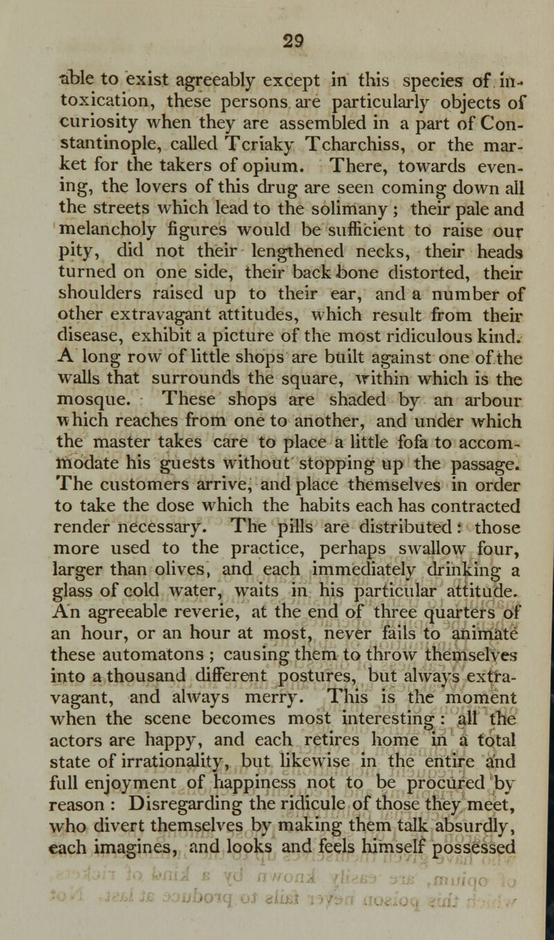 ■able to exist agreeably except in this species of in- toxication, these persons are particularly objects of curiosity when they are assembled in a part of Con- stantinople, called Tcriaky Tcharchiss, or the mar- ket for the takers of opium. There, towards even- ing, the lovers of this drug are seen coming down all the streets which lead to the solimany ; their pale and melancholy figures would be sufficient to raise our pity, did not their lengthened necks, their heads turned on one side, their back bone distorted, their shoulders raised up to their ear, and a number of other extravagant attitudes, which result from their disease, exhibit a picture of the most ridiculous kind. A long row of little shops are built against one of the walls that surrounds the square, within which is the mosque. These shops are shaded by an arbour which reaches from one to another, and under which the master takes care to place a little fofa to accom- modate his guests without stopping up the passage. The customers arrive, and place themselves in order to take the dose which the habits each has contracted render necessary. The pills are distributed! those more used to the practice, perhaps swallow four, larger than olives, and each immediately drinking a glass of cold water, waits in his particular attitude. An agreeable reverie, at the end of three quarters of an hour, or an hour at most, never fails to animate these automatons ; causing them to throw themselves into a thousand different postures, but always extra- vagant, and always merry. This is the moment when the scene becomes most interesting : all the actors are happy, and each retires home in a total state of irrationality, but likewise in the entire and full enjoyment of happiness not to be procured by reason : Disregarding the ridicule of those they meet, who divert themselves by making them talk absurdly, each imagines, and looks and feels himself possessed