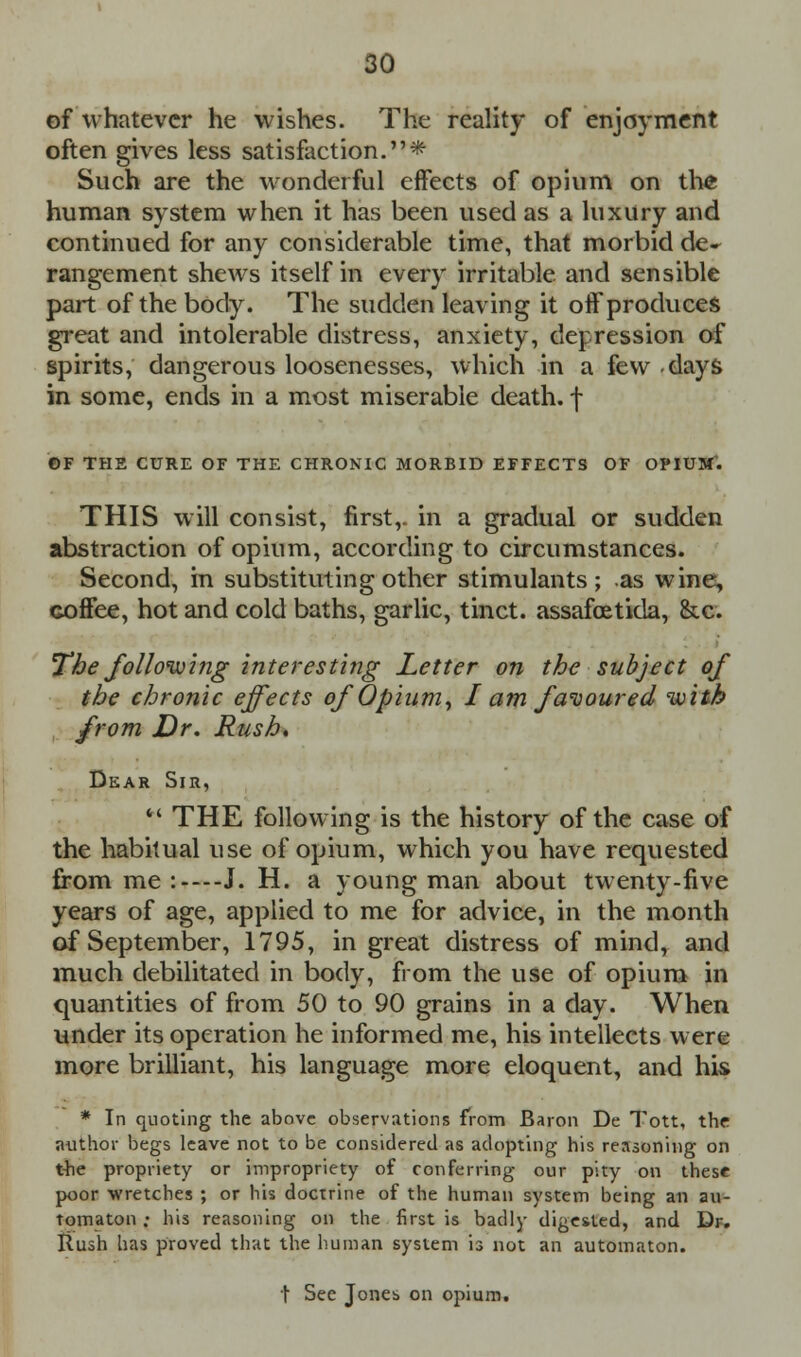 of whatever he wishes. The reality of enjoyment often gives less satisfaction.* Such are the wonderful effects of opium on the human system when it has been used as a luxury and continued for any considerable time, that morbid de» rangement shews itself in every irritable and sensible part of the body. The sudden leaving it off produces great and intolerable distress, anxiety, depression of spirits, dangerous loosenesses, which in a few days in some, ends in a most miserable death, f ©F TH2 CURE OF THE CHRONIC MORBID EFFECTS OF OPIUM'. THIS will consist, first,, in a gradual or sudden abstraction of opium, according to circumstances. Second, in substituting other stimulants; as wine, coffee, hot and cold baths, garlic, tinct. assafcetida, &c. The folloivifig interesting Letter on the subject of the chronic effects of Opium, I am favoured with from Dr. Rush. Dear Sir,  THE following is the history of the case of the habitual use of opium, which you have requested from me :—J. H. a young man about twenty-five years of age, applied to me for advice, in the month of September, 1795, in great distress of mind, and much debilitated in body, from the use of opium in quantities of from 50 to 90 grains in a day. When under its operation he informed me, his intellects were more brilliant, his language more eloquent, and his * In quoting the above observations from Baron De Tott, the author begs leave not to be considered as adopting his reasoning on the propriety or impropriety of conferring our pity on these poor wretches ; or his doctrine of the human system being an au- tomaton • his reasoning on the first is badly digested, and Dr. Rush has proved that the human system is not an automaton. t See Jones on opium.