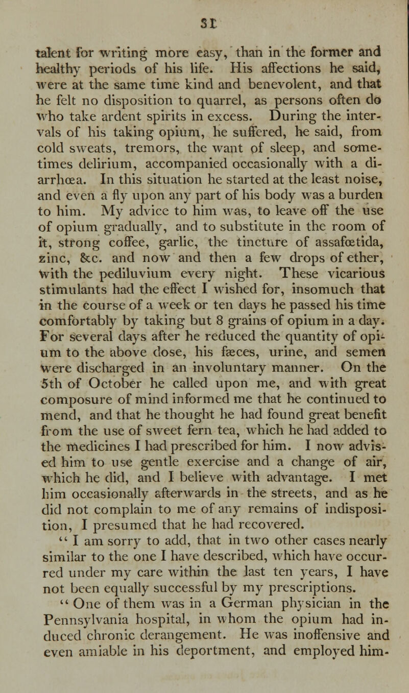 St talent for writing more easy, than in the former and healthy periods of his life. His affections he said, were at the same time kind and benevolent, and that he felt no disposition to quarrel, as persons often do who take ardent spirits in excess. During the inter- vals of his taking opium, he suffered, he said, from cold sweats, tremors, the want of sleep, and some- times delirium, accompanied occasionally with a di- arrhoea. In this situation he started at the least noise, and even a fly upon any part of his body was a burden to him. My advice to him was, to leave off the use of opium gradually, and to substitute in the room of it, strong coffee, garlic, the tincture of assafoetida, zinc, &x. and now and then a few drops of ether, With the pediluvium every night. These vicarious stimulants had the effect I wished for, insomuch that in the course of a week or ten days he passed his time comfortably by taking but 8 grains of opium in a day. For several days after he reduced the quantity of opi- um to the above dose, his faeces, urine, and semen were discharged in an involuntary manner. On the 5th of October he called upon me, and with great composure of mind informed me that he continued to mend, and that he thought he had found great benefit from the use of sweet fern tea, which he had added to the medicines I had prescribed for him. I now advis- ed him to use gentle exercise and a change of air, which he did, and I believe with advantage. I met him occasionally afterwards in the streets, and as he did not complain to me of any remains of indisposi- tion, I presumed that he had recovered.  I am sorry to add, that in two other cases nearly similar to the one I have described, which have occur- red under my care within the last ten years, I have not been equally successful by my prescriptions.  One of them was in a German physician in the Pennsylvania hospital, in whom the opium had in- duced chronic derangement. He was inoffensive and even amiable in his deportment, and employed him-