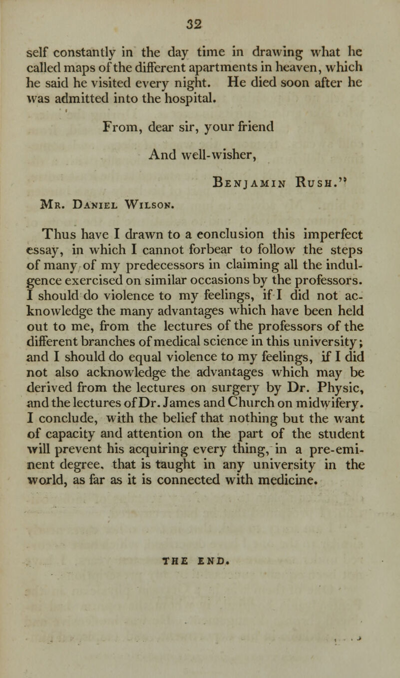 self constantly in the day time in drawing what he called maps of the different apartments in heaven, which he said he visited every night. He died soon after he was admitted into the hospital. From, dear sir, your friend And well-wisher, Benjamin Rush. Mr. Daniel Wilson. Thus have I drawn to a conclusion this imperfect essay, in which I cannot forbear to follow the steps of many of my predecessors in claiming all the indul- gence exercised on similar occasions by the professors. I should do violence to my feelings, if I did not ac- knowledge the many advantages which have been held out to me, from the lectures of the professors of the different branches of medical science in this university; and I should do equal violence to my feelings, if I did not also acknowledge the advantages which may be derived from the lectures on surgery by Dr. Physic, and the lectures of Dr. James and Church on midwifery. I conclude, with the belief that nothing but the want of capacity and attention on the part of the student will prevent his acquiring every thing, in a pre-emi- nent degree, that is taught in any university in the world, as far as it is connected with medicine. THE END.