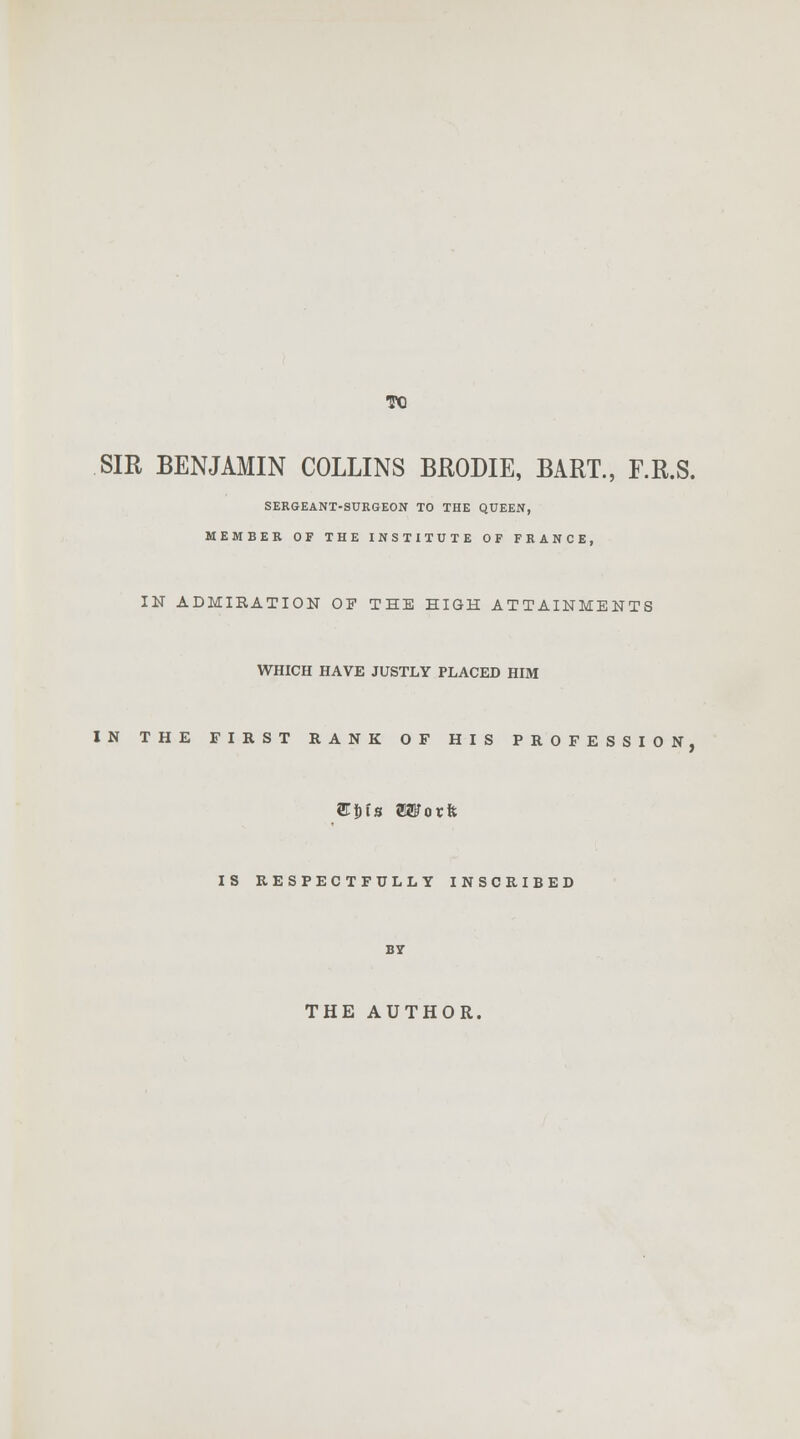 TO SIR BENJAMIN COLLINS BRODIE, BART., F.R.S. SERGEANT-SURGEON TO THE QUEEN, MEMBER OF THE INSTITUTE OF FRANCE, IN ADMIRATION OF THE HIGH ATTAINMENTS WHICH HAVE JUSTLY PLACED HIM IN THE FIRST RANK OF HIS PROFESSION, EitlB ESTorft IS RESPECTFULLY INSCRIBED THE AUTHOR.