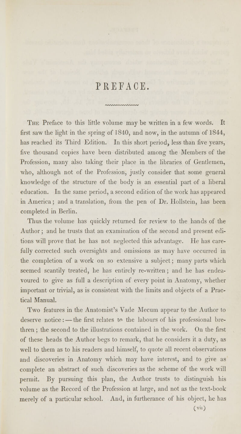 PREFACE. The Preface to this little volume may be written in a few words. It first saw the light in the spring of 1840, and now, in the autumn of 1844, has reached its Third Edition. In this short period, less than five years, five thousand copies have been distributed among the Members of the Profession, many also taking their place in the libraries of Gentlemen, who, although not of the Profession, justly consider that some general knowledge of the structure of the body is an essential part of a liberal education. In the same period, a second edition of the work has appeared in America; and a translation, from the pen of Dr. Hollstein, has been completed in Berlin. Thus the volume has quickly returned for review to the hands of the Author; and he trusts that an examination of the second and present edi- tions will prove that he has not neglected this advantage. He has care- fully corrected such oversights and omissions as may have occurred in the completion of a work on so extensive a subject; many parts which seemed scantily treated, he has entirely re-written; and he has endea- voured to give as full a description of every point in Anatomy, whether important or trivial, as is consistent with the limits and objects of a Prac- tical Manual. Two features in the Anatomist's Vade Mecum appear to the Author to deserve notice: — the first relates to the labours of his professional bre- thren ; the second to the illustrations contained in the work. On the first of these heads the Author begs to remark, that he considers it a duty, as well to them as to his readers and himself, to quote all recent observations and discoveries in Anatomy which may have interest, and to give as complete an abstract of such discoveries as the scheme of the work will permit. By pursuing this plan, the Author trusts to distinguish his volume as the Record of the Profession at large, and not as the text-book merely of a particular school. And, in furtherance of his object, he has (vi.)