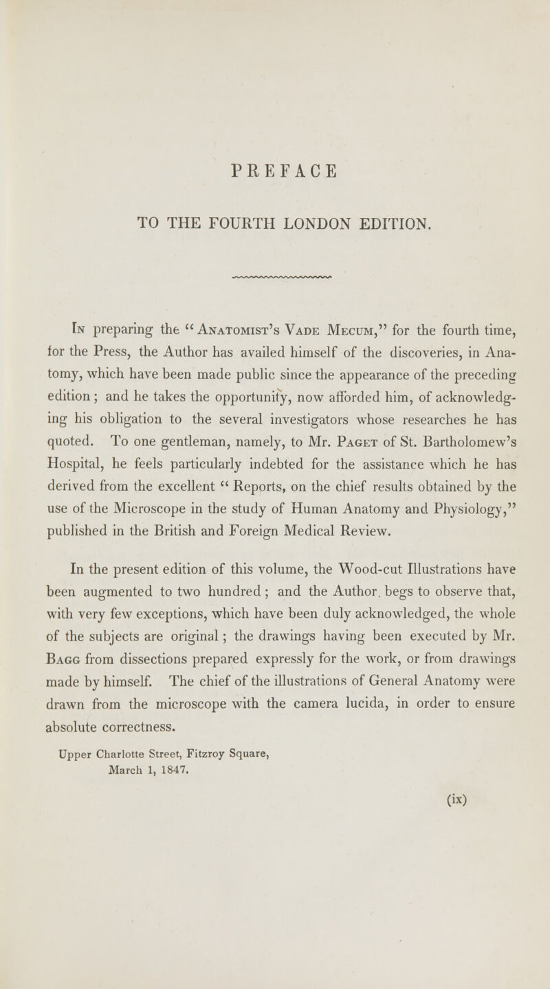 TO THE FOURTH LONDON EDITION. In preparing the Anatomist's Vade Mecum, for the fourth time, for the Press, the Author has availed himself of the discoveries, in Ana- tomy, which have been made public since the appearance of the preceding edition ; and he takes the opportunity, now afforded him, of acknowledg- ing his obligation to the several investigators whose researches he has quoted. To one gentleman, namely, to Mr. Paget of St. Bartholomew's Hospital, he feels particularly indebted for the assistance which he has derived from the excellent  Reports, on the chief results obtained by the use of the Microscope in the study of Human Anatomy and Physiology, published in the British and Foreign Medical Review. In the present edition of this volume, the Wood-cut Illustrations have been augmented to two hundred ; and the Author, begs to observe that, with very few exceptions, which have been duly acknowledged, the whole of the subjects are original; the drawings having been executed by Mr. Bagg from dissections prepared expressly for the work, or from drawings made by himself. The chief of the illustrations of General Anatomy were drawn from the microscope with the camera lucida, in order to ensure absolute correctness. Upper Charlotte Street, Fitzroy Square, March 1, 1847.