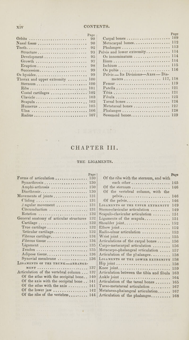 Page Orbits 90 Nasal fossae 90 Teeth 92 Structure 93 Development 95 Growth 97 Eruption 98 Succession 99 Os hyoides 99 Thorax and upper extremity 100 Sternum 100 Ribs 101 Costal cartilages 102 Clavicle 103 Scapula 1 03 Humerus 105 Ulna 106 Radius 107 Page Carpal bones 109 Metacarpal bones H2 Phalanges 113 Pelvis and lower extremity 114 Os innominatum 114 Ilium H4 Ischium 115 Os pubis 116 Pelvis — Its Divisions—Axes—Dia- meters 117, 118 Femur 119 Patella 121 Tibia 121 Fibula 122 Tarsal bones 124 Metatarsal bones 127 Phalanges 128 Sesamoid bones 129 CHAPTER III. THE LIGAMENTS. Page Forms of articulation 130 Synarthrosis 130 Amphi-arthrosis 130 Diarthrosis 130 Movements of joints 131 f'liding 131 /. ngular movement 131 Circumduction 131 Rotation 132 General anatomy of articular structures 132 Cartilage 132 True cartilage 132 Reticular cartilage 132 Fibrous cartilage 134 Fibrous tissue 134 Ligament 135 Tendon 135 Adipose tissue 136 Synovial membrane 136 Ligaments of the trunk—arrange- ment 137 Articulation of the vertebral column ... 137 Of the atlas with the occipital bone.. 140 Of the axis with the occipital bone . . 141 Of the atlas with the axis 141 Of the lower jaw 142 Of the ribs of the vertebrae 144 Of the ribs with the sternum, and with each other 145 Of the sternum 146 Of the vertebral column, with the pelvis 146 Of the pelvis 146 Ligaments or the upper extremity 149 Sterno-clavicular articulation 149 Scapuloclavicular articulation 151 Ligaments of the scapula 151 Shoulder joint 152 Elbow joint , 152 Radio-ulnar articulation 153 Wrist joint 155 Articulations of the carpal bones 156 Carpo-metacarpal articulation 156 Metacarpo-phalangeal articulation 157 Articulation of the phalanges 158 Ligaments of the lower extremity 158 Hip joint 158 Knee joint 159 Articulation between the tibia and fibula 163 Ankle joint 164 Articulation of the tarsal bones 165 Tarso-metatarsal articulation 167 Metatarso-phalangeal articulation 167 Articulation of the phalanges 168