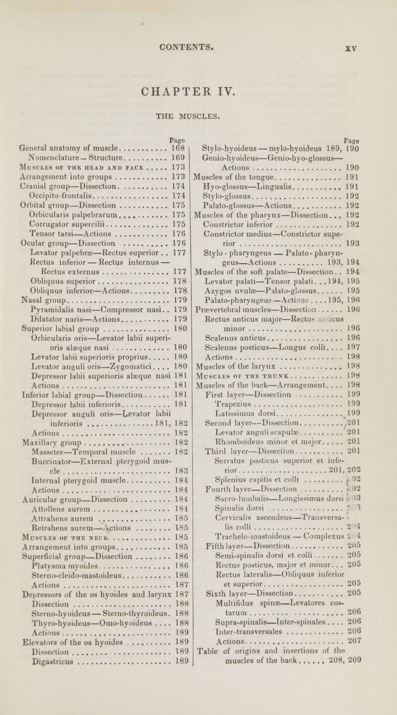 CHAPTER IV. THE MUSCLES. Page General anatomy of muscle 168 Nomenclature—Structure 169 Muscles of the head and face 173 Arrangement into groups 173 Cranial group—Dissection 174 Occipito-frontalis 174 Orbital group—Dissection 175 Orbicularis palpebrarum 175 Corrugator supercilii 175 Tensor tarsi—Actions 176 Ocular group—Dissection 176 Levator palpebral—Rectus superior .. 177 Rectus inferior — Rectus internus — Rectus externus 177 Obliquus superior 178 Obliquus inferior—Actions 178 Nasal group 179 Pyramidalis nasi—Compressor nasi.. 179 Dilatator naris—Actions 179 Superior labial group 180 Orbicularis oris—Levator labii superi- ors alaeque nasi 180 Levator labii superioris proprius 180 Levator anguli oris—Zygomatici.. .. 180 Depressor labii superioris alaeque nasi 181 Actions 181 Inferior labial group—Dissection 181 Depressor labii inferioris 181 Depressor anguli oris—Levator labii inferioris 181, 182 Actions 182 Maxillary group 182 Masseter—Temporal muscle 182 Buccinator—External pterygoid mus- cle 183 Internal pterygoid muscle 184 Actions 184 Auricular group—Dissection 184 Attollens aurem 184 Attrahens aurem 185 Retrahens aurem—Actions 185 Muscles of the neck. 185 A rrangement into groups 185 Superficial group—Dissection 186 Platysma myoides 186 Sterno-cleido-mastoideus 186 Actions 187 Depressors of the os hyoides and larynx 187 Dissection 188 Sterno-hyoideus — Sterno-thyroideus. 188 Thyro-hyoideus—Omo-hyoideus .... 188 Actions 189 Elevators of the os hyoides 189 Dissection 189 Digastricus 189 Stylo-hyoideus — mylo-hyoideus 189, 190 Genio-hyoideus—Genio-hyo-glossus— Actions 190 Muscles of the tongue 191 Hyo-glossus—Lingualis 191 Stylo-glossus 192 Palato-glossus—Actions 192 Muscles of the pharynx—Dissection. .. 192 Constrictor inferior 192 Constrictor medius—Constrictor supe- rior 193 Stylo-pharyngeus — Palato-pharyn- geus—Actions 193, 194 Muscles of the soft palate—Dissection. . 194 Levator palati—Tensor palati. . .194, 195 Azygos uvulae—Palato-glossus 195 Palato-pharyngeu? — Acti ins .... 195, 196 Prevertebral muscles—Dissection 196 Rectus anticus major—Rectus ..■ icus minor 196 Scalenus anticus 196 Scalenus posticus—Longus colli.. .. 197 Actions 198 Muscles of the larynx 198 Muscles of the trunk 198 Muscles of the back—Arrangement.. .. 198 First layer—Dissection 199 Trapezius 199 Latissimus dorsi 199 Second layer—Dissection C01 Levator anguli scapulae 201 Rhomboideus minor et major 201 Third layer—Dissection 201 Serratus posticus superior et infe- rior 201,202 Splenius capitis et colli , 02 Fourth layer—Dissection 12 Sacro-luinbalis—Longissimus dorsi '3 Spinalis dorsi S 3 Cervicalis ascendens—Transversa- - lis colli 2 4 Trachelo-mastoideus — Complexus S 1 Fifth layer—Dissection 205 Semi-spinalis dorsi et colli 205 Rectus posticus, major et minor. . . 205 Rectus lateralis—Obliquus inferior et superior 205 Sixth layer—Dissection 205 Multifidus spina?—Levatores cos- tarum 206 Supra-spinalis—Inter-spinales .... 206 Inter-transversales 206 Actions 207 Table of origins and insertions of the muscles of the bank 208, 209