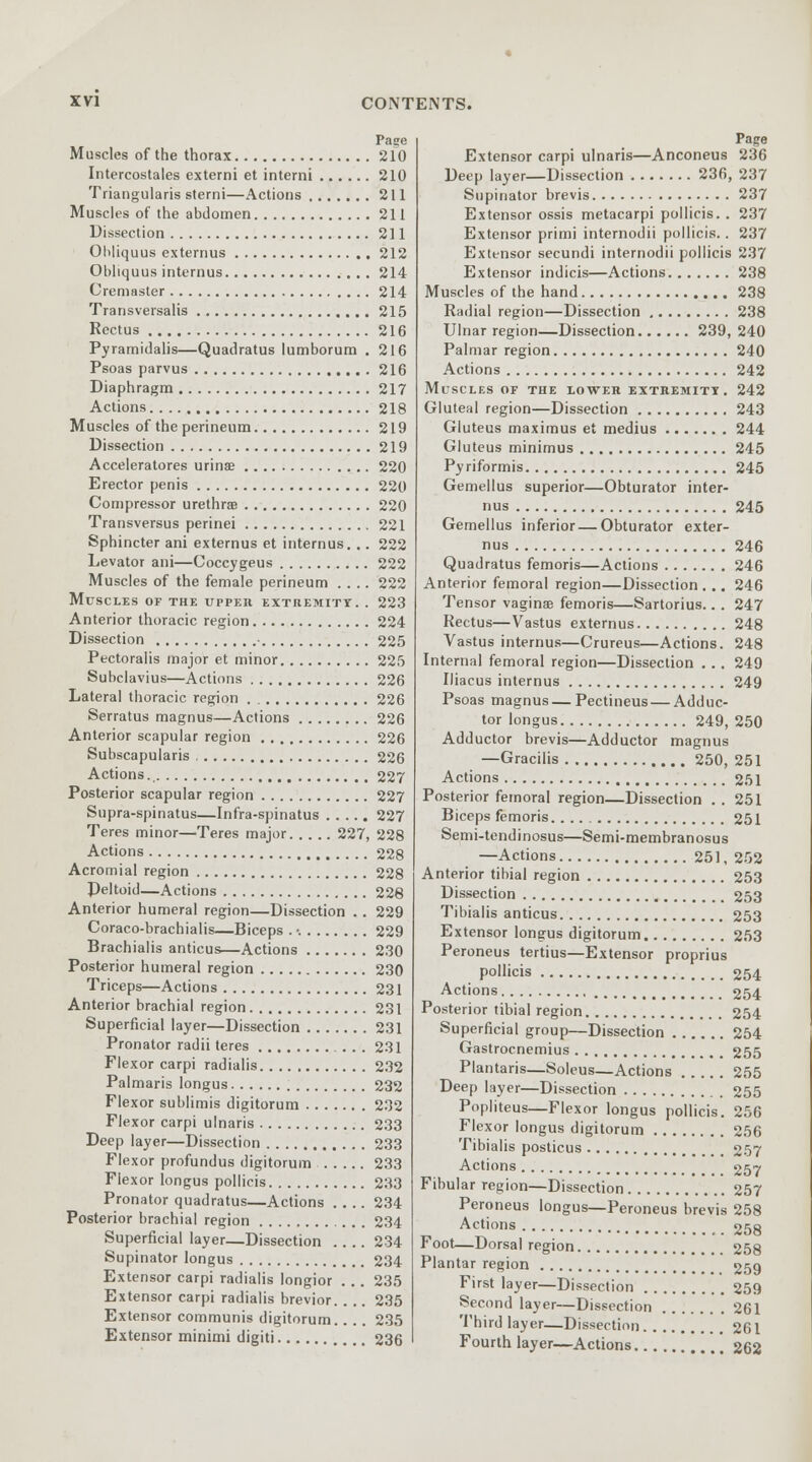 Muscles of the thorax Intercostales extemi et interni Triangularis sterni—Actions Muscles of the abdomen Dissection Ohliquus externus Obliquus internus Cremaster Transversalis Rectus Pyramidalis—Quadratus lumborum . Psoas parvus Diaphragm Actions Muscles of the perineum Dissection Acceleratores urinae Erector penis Compressor urethra Transversus perinei Sphincter ani externus et internus. .. Levator ani—Coccygeus Muscles of the female perineum Muscles of the upper extremity. . Anterior thoracic region Dissection • Pectoralis major et minor Subclavius—Actions Lateral thoracic region . Serratus magnus—Actions Anterior scapular region Subscapularis , Actions Posterior scapular region Supra-spinatus—Infra-spinatus Teres minor—Teres major 227, Actions Acromial region Deltoid—Actions Anterior humeral region—Dissection .. Coraco-brachialis—Biceps . •. Brachialis anticus—Actions Posterior humeral region Triceps—Actions Anterior brachial region Superficial layer—Dissection Pronator radii teres Flexor carpi radialis Palmaris longus Flexor sublimis digitorum Flexor carpi ulnaris Deep layer—Dissection Flexor profundus digitorum Flexor longus pollicis Pronator quadratus—Actions .... Posterior brachial region Superficial layer—Dissection Supinator longus Extensor carpi radialis longior ... Extensor carpi radialis brevior. Extensor communis digitorum.. .. Extensor minimi digiti Pase 210 210 211 211 211 212 214 214 215 216 216 216 217 218 219 219 220 220 220 221 222 222 222 223 224 225 225 226 226 226 226 226 227 227 227 228 228 228 228 229 229 230 230 231 231 231 231 232 232 232 233 233 233 233 234 234 234 234 235 235 235 236 Page Extensor carpi ulnaris—Anconeus 236 Deep layer—Dissection 236, 237 Supinator brevis 237 Extensor ossis metacarpi pollicis. . 237 Extensor primi internodii pollicis. . 237 Extensor secundi internodii pollicis 237 Extensor indicis—Actions 238 Muscles of the hand 238 Radial region—Dissection 238 Ulnar region—Dissection 239, 240 Palmar region 240 Actions 242 Muscles of the lower extremity. 242 Gluteal region—Dissection 243 Gluteus maximus et medius 244 Gluteus minimus 245 Pyriformis 245 Gemellus superior—Obturator inter- nus 245 Gemellus inferior—Obturator exter- nus 246 Quadratus femoris—Actions 246 Anterior femoral region—Dissection . .. 246 Tensor vaginae femoris—Sartorius.. . 247 Rectus—Vastus externus 248 Vastus internus—Crureus—Actions. 248 Internal femoral region—Dissection . . . 249 Iliacus internus 249 Psoas magnus—Pectineus — Adduc- tor longus 249, 250 Adductor brevis—Adductor magnus —Gracilis 250, 251 Actions 251 Posterior femoral region—Dissection . . 251 Biceps femoris 251 Semi-tendinosus—Semi-membranosus —Actions 251, 252 Anterior tibial region 253 Dissection 253 Tibialis anticus 253 Extensor longus digitorum 253 Peroneus tertius—Extensor proprius pollicis 254 Actions 254 Posterior tibial region 254 Superficial group—Dissection 254 Gastrocnemius 255 Plantaris—Soleus—Actions 255 Deep layer—Dissection 255 Popliteus—Flexor longus pollicis. 256 Flexor longus digitorum 256 Tibialis posticus 257 Actions _ 257 Fibular region—Dissection 257 Peroneus longus—Peroneus brevis 258 Actions 258 Foot—Dorsal region 258 Plantar region 259 First layer—Dissection 259 Second layer—Dissection 261 Third layer—Dissection 261 Fourth layer—Actions 262