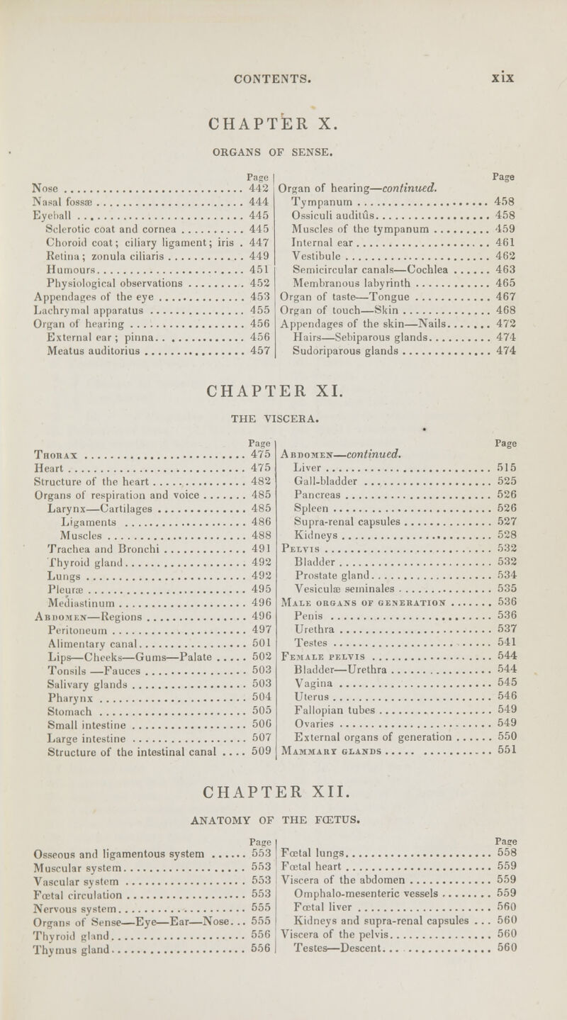 CHAPTER X. ORGANS OF SENSE. Page Nose 442 Nasal fossae 444 Eyeball 445 Sclerotic coat and cornea 445 Choroid coat; ciliary ligament; iris . 447 Retina ; zonula ciliaris 449 Humours 451 Physiological observations 452 Appendages of the eye 453 Lachrymal apparatus 455 Organ of hearing 456 External ear; pinna 456 Meatus auditorius 457 Page Organ of hearing—confirmed. Tympanum 458 Ossiculi auditus 458 Muscles of the tympanum 459 Internal ear 461 Vestibule 462 Semicircular canals—Cochlea 463 Membranous labyrinth 465 Organ of taste—Tongue 467 Organ of touch—Skin 468 Appendages of the skin—Nails 472 Hairs—Sebiparous glands 474 Sudoriparous glands 474 CHAPTER XI. THE VISCEBA. Page Thorax 475 Heart 475 Structure of the heart 482 Organs of respiration and voice 485 Larynx—Cartilages 485 Ligaments 486 Muscles 488 Trachea and Bronchi 491 Thyroid gland 492 Lungs 492 Pleura? 495 Mediastinum 496 Abdomen—Regions 496 Peritoneum 497 Alimentary canal 501 Lips—Cheeks—Gums—Palate 502 Tonsils —Fauces 503 Salivary glands 503 Pharynx 504 Stomach 505 Small intestine 506 Large intestine 507 Structure of the intestinal canal .... 509 Page Abdomen—continued. Liver 515 Gall-bladder 525 Pancreas 526 Spleen 526 Supra-renal capsules 527 Kidneys 528 Pelvis 532 Bladder 532 Prostate gland 534 Vcsiculae seminales 535 Male organs of generation 536 Penis 536 Urethra 537 Testes 541 Female pelvis 544 Bladder—Urethra 544 Vagina 545 Uterus 546 Fallopian tubes 549 Ovaries 549 External organs of generation 550 Mammary glands 551 CHAPTER XII. ANATOMY OF THE F02TUS. Page Osseous and ligamentous system 553 Muscular system 553 Vascular system 553 Foetal circulation 553 Nervous system 555 Organs of Sense—Eye—Ear—Nose... 555 Thyroid elmd 556 Thymus gland 556 Pace Foetal lungs 558 Foetal heart 559 Viscera of the abdomen 559 Omphalo-mesenteric vessels 559 Fcetal liver 560 Kidneys and supra-renal capsules .. . 560 Viscera of the pelvis 560 Testes—Descent... 560