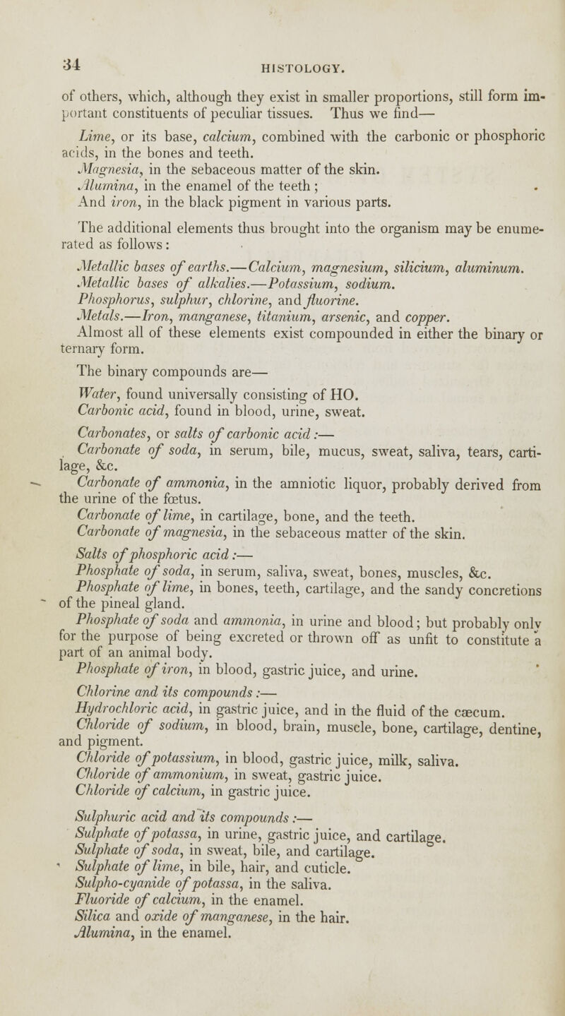 of others, which, although they exist in smaller proportions, still form im- portant constituents of peculiar tissues. Thus we find— Lime, or its base, calcium, combined with the carbonic or phosphoric acids, in the bones and teeth. Magnesia, in the sebaceous matter of the skin. Alumina, in the enamel of the teeth ; And iron, in the black pigment in various parts. The additional elements thus brought into the organism may be enume- rated as follows: Metallic bases of earths.—Calcium, magnesium, silicium, aluminum. Metallic bases of alkalies.—Potassium, sodium. Phosphorus, sulphur, chlorine, and fluorine. Metals.—Iron, manganese, titanium, arsenic, and copper. Almost all of these elements exist compounded in either the binary or ternary form. The binary compounds are— Water, found universally consisting of HO. Carbonic acid, found in blood, urine, sweat. Carbonates, or salts of carbonic acid:— Carbonate of soda, in serum, bile, mucus, sweat, saliva, tears, carti- lage, &c. Carbonate of ammonia, in the amniotic liquor, probably derived from the urine of the foetus. Carbonate of lime, in cartilage, bone, and the teeth. Carbonate of magnesia, in the sebaceous matter of the skin. Salts of phosphoric acid:— Phosphate of soda, in serum, saliva, sweat, bones, muscles, &c. Phosphate of lime, in bones, teeth, cartilage, and the sandy concretions of the pineal gland. Phosphate of soda and ammonia, in urine and blood; but probably onlv for the purpose of being excreted or thrown off as unfit to constitute a part of an animal body. Phosphate of iron, in blood, gastric juice, and urine. Chlorine and its compounds:— Hydrochloric acid, in gastric juice, and in the fluid of the cascum. Chloride of sodium, in blood, brain, muscle, bone, cartilage, dentine, and pigment. Chloride of potassium, in blood, gastric juice, milk, saliva. Cldoride of ammonium, in sweat, gastric juice. Chloride of calcium, in gastric juice. Sulphuric acid and its compounds:— Sulphate ofpotassa, in urine, gastric juice, and cartilage. Sulphate of soda, in sweat, bile, and cartilage. ' Sulphate of lime, in bile, hair, and cuticle. Sulpho-cyanide ofpotassa, in the saliva. Fluoride of calcium, in the enamel. Silica and oxide of manganese, in the hair. Alumina, in the enamel.