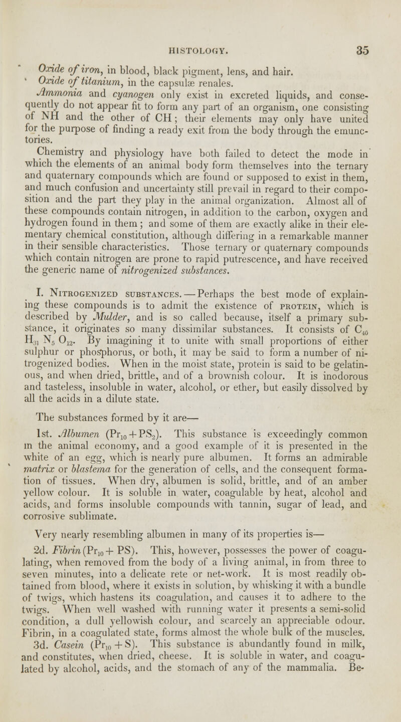 Oxide of iron, in blood, black pigment, lens, and hair. ' Oxide of titanium, in the capsulae renales. Jlmmonia and cyanogen only exist in excreted liquids, and conse- quently do not appear fit to form any part of an organism, one consisting of NH and the other of CH ; their elements may only have united for the purpose of finding a ready exit from the body through the emunc- tories. Chemistry and physiology have both failed to detect the mode in which the elements of an animal body form themselves into the ternary and quaternary compounds which are found or supposed to exist in them, and much confusion and uncertainty still prevail in regard to their compo- sition and the part they play in the animal organization. Almost all of these compounds contain nitrogen, in addition to the carbon, oxygen and hydrogen found in them; and some of them are exactly alike in their ele- mentary chemical constitution, although differing in a remarkable manner in their sensible characteristics. Those ternary or quaternary compounds which contain nitrogen are prone to rapid putrescence, and have received the generic name of nitrogenized substances. I. Nitrogenized substances.—Perhaps the best mode of explain- ing these compounds is to admit the existence of protein, which is described by Mulder, and is so called because, itself a primary sub- stance, it originates so many dissimilar substances. It consists of C^ H3I N5 012. By imagining it to unite with small proportions of either sulphur or phosphorus, or both, it may be said to form a number of ni- trogenized bodies. When in the moist state, protein is said to be gelatin- ous, and when dried, brittle, and of a brownish colour. It is inodorous and tasteless, insoluble in water, alcohol, or ether, but easily dissolved by all the acids in a dilute state. The substances formed by it are— 1st. Jllbumen (Pr10 + PS2). This substance is exceedingly common in the animal economy, and a good example of it is presented in the white of an egg, which is nearly pure albumen. It forms an admirable matrix or blastema for the generation of cells, and the consequent forma- tion of tissues. When dry, albumen is solid, brittle, and of an amber yellow colour. It is soluble in water, coagulable by heat, alcohol and acids, and forms insoluble compounds with tannin, sugar of lead, and corrosive sublimate. Very nearly resembling albumen in many of its properties is— 2d. Fibrin (Pr,0 + PS). This, however, possesses the power of coagu- lating, when removed from the body of a living animal, in from three to seven minutes, into a delicate rete or net-work. It is most readily ob- tained from blood, where it exists in solution, by whisking it with a bundle of twigs, which hastens its coagulation, and causes it to adhere to the twigs. When well washed with running water it presents a semi-solid condition, a dull yellowish colour, and scarcely an appreciable odour. Fibrin, in a coagulated state, forms almost the whole bulk of the muscles. 3d. Casein (Pr10+S). This substance is abundantly found in milk, and constitutes, when dried, cheese. It is soluble in water, and coagu- lated by alcohol, acids, and the stomach of any of the mammalia. Be-