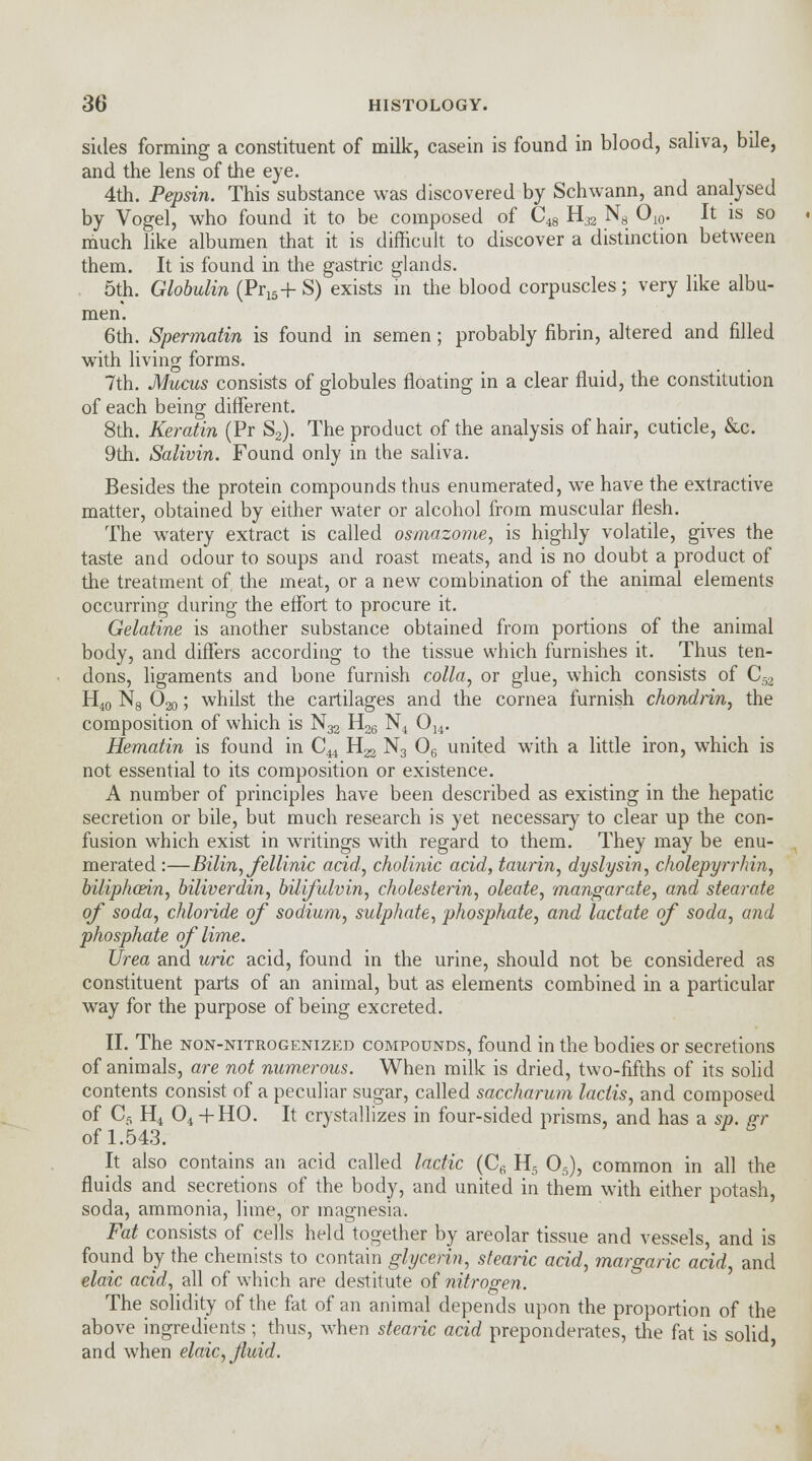 sides forming a constituent of milk, casein is found in blood, saliva, bile, and the lens of the eye. 4th. Pepsin. This substance was discovered by Schwann, and analysed by Vogel, who found it to be composed of C^ HJ2 N8 O10. It is so much like albumen that it is difficult to discover a distinction between them. It is found in the gastric glands. 5th. Globulin (Pr15+ S) exists in the blood corpuscles; very like albu- men. 6th. Spermatin is found in semen; probably fibrin, altered and filled with living forms. 7th. Mucus consists of globules floating in a clear fluid, the constitution of each being different. 8th. Keratin (Pr S2). The product of the analysis of hair, cuticle, &c. 9th. Salivin. Found only in the saliva. Besides the protein compounds thus enumerated, we have the extractive matter, obtained by either water or alcohol from muscular flesh. The wTatery extract is called osmazome, is highly volatile, gives the taste and odour to soups and roast meats, and is no doubt a product of the treatment of the meat, or a new combination of the animal elements occurring during the effort to procure it. Gelatine is another substance obtained from portions of the animal body, and differs according to the tissue which furnishes it. Thus ten- dons, ligaments and bone furnish colla, or glue, which consists of Cs H40 N8 Ojjq ; whilst the cartilages and the cornea furnish chondnn, the composition of which is N32 H26 N4 Ou. Hematin is found in C^ H22 N3 06 united with a little iron, which is not essential to its composition or existence. A number of principles have been described as existing in the hepatic secretion or bile, but much research is yet necessary to clear up the con- fusion which exist in writings with regard to them. They may be enu- merated :—Bilin, fellinic acid, cholinic acid, taurin, dyslysin, cholepyrrhin, biliphcein, biliverdin, bilifulvin, cholesterin, oleate, mangarate, and stearate of soda, chloride of sodium, sulphate, phosphate, and lactate of soda, and phosphate of lime. Urea and uric acid, found in the urine, should not be considered as constituent parts of an animal, but as elements combined in a particular way for the purpose of being excreted. II. The non-nitrogenized compounds, found in the bodies or secretions of animals, are not numerous. When milk is dried, two-fifths of its solid contents consist of a peculiar sugar, called saccharum laclis, and composed of Cs H4 04 + HO. It crystallizes in four-sided prisms, and has a sp. gr of 1.543. It also contains an acid called lactic (C6 H5 05), common in all the fluids and secretions of the body, and united in them with either potash, soda, ammonia, lime, or magnesia. Fat consists of cells held together by areolar tissue and vessels, and is found by the chemists to contain glycerin, stearic acid, margaric acid, and elaic acid, all of which are destitute of nitrogen. The solidity of the fat of an animal depends upon the proportion of the above ingredients;_ thus, when stearic acid preponderates, the fat is solid and when elaic, fluid.