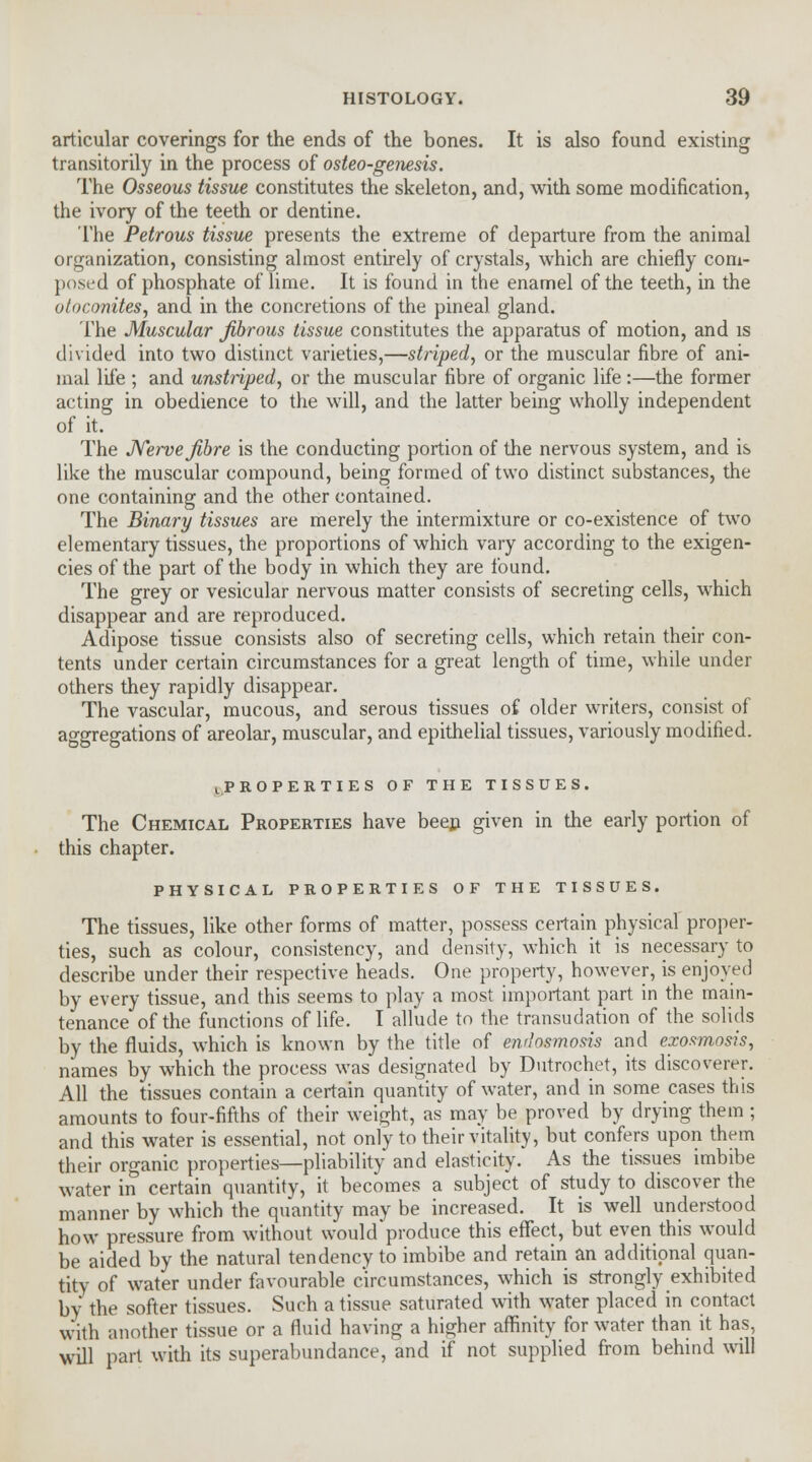 articular coverings for the ends of the bones. It is also found existing transitorily in the process of osteo-genesis. The Osseous tissue constitutes the skeleton, and, with some modification, the ivory of the teeth or dentine. The Petrous tissue presents the extreme of departure from the animal organization, consisting almost entirely of crystals, which are chiefly com- posed of phosphate of lime. It is found in the enamel of the teeth, in the otoconites, and in the concretions of the pineal gland. The Muscular fibrous tissue constitutes the apparatus of motion, and is divided into two distinct varieties,—striped, or the muscular fibre of ani- mal life ; and unstriped, or the muscular fibre of organic life :—the former acting in obedience to the will, and the latter being wholly independent of it. The Nerve fibre is the conducting portion of the nervous system, and is like the muscular compound, being formed of two distinct substances, the one containing and the other contained. The Binary tissues are merely the intermixture or co-existence of two elementary tissues, the proportions of which vary according to the exigen- cies of the part of the body in which they are found. The grey or vesicular nervous matter consists of secreting cells, which disappear and are reproduced. Adipose tissue consists also of secreting cells, which retain their con- tents under certain circumstances for a great length of time, while under others they rapidly disappear. The vascular, mucous, and serous tissues of older writers, consist of aggregations of areolar, muscular, and epithelial tissues, variously modified. l.PROPERTIES OF THE TISSUES. The Chemical Properties have been given in the early portion of this chapter. PHYSICAL PROPERTIES OF THE TISSUES. The tissues, like other forms of matter, possess certain physical proper- ties, such as colour, consistency, and density, which it is necessary to describe under their respective heads. One property, however, is enjoyed by every tissue, and this seems to play a most important part in the main- tenance of the functions of life. I allude to the transudation of the solids by the fluids, which is known by the title of end osmosis and exosmosis, names by which the process was designated by Dutrochet, its discoverer. All the tissues contain a certain quantity of water, and in some cases this amounts to four-fifths of their weight, as may be proved by drying them ; and this water is essential, not only to their vitality, but confers upon them their organic properties—pliability and elasticity. As the tissues imbibe water in certain quantity, it becomes a subject of study to discover the manner by which the quantity may be increased. It is well understood how pressure from without would produce this effect, but even this would be aided by the natural tendency to imbibe and retain an additional quan- tity of water under favourable circumstances, which is strongly exhibited by the softer tissues. Such a tissue saturated with water placed in contact with another tissue or a fluid having a higher affinity for water than it has, will part with its superabundance, and if not supplied from behind will