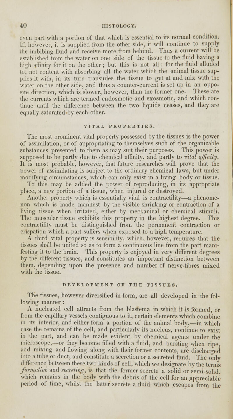 even part with a portion of that which is essential to its normal condition. If, however, it is supplied from the other side, it will continue to supply the imbibing fluid and receive more from behind. Thus a current will be established from the water on one side of the tissue to the fluid having a high affinity for it on the other; but this is not all: for the fluid alluded to, not content with absorbing all the water which the animal tissue sup- plies it with, in its turn transudes the tissue to get at and mix with the water on the other side, and thus a counter-current is set up in an oppo- site direction, which is slower, however, than the former one. These are the currents which are termed endosmotic and exosmotic, and which con- tinue until the difference between the two liquids ceases, and they are equally saturated by each other. VITAL PROPERTIES. The most prominent vital property possessed by the tissues is the power of assimilation, or of appropriating to themselves such of the organizable substances presented to them as may suit their purposes. This power is supposed to be partly due to chemical affinity, and partly to vital affinity. It is most probable, however, that future researches will prove that the power of assimilating is subject to the ordinary chemical laws, but under modifying circumstances, which can only exist in a living body or tissue. To this may be added the power of reproducing, in its appropriate place, a new portion of a tissue, when injured or destroyed. Another property which is essentially vital is contractility—a phenome- non which is made manifest by the visible shrinking or contraction of a living tissue when irritated, either by mechanical or chemical stimuli. The muscular tissue exhibits this property in the highest degree. This contractility must be distinguished from the permanenc contraction or crispation which a part suffers when exposed to a high temperature. A third vital property is sensibility, which, however, requires that the tissues shall be united so as to form a continuous line from the part mani- festing it to the brain. This property is enjoyed in very different degrees by the different tissues, and constitutes an important distinction between them, depending upon the presence and number of nerve-fibres mixed with the tissue. DEVELOPMENT OF THE TISSUES. The tissues, however diversified in form, are all developed in the fol- lowing manner: A nucleated cell attracts from the blaslema in which it is formed, or from the capillary vessels contiguous to it, certain elements which combine in its interior, and either form a portion of the animal body,—in which case the remains of the cell, and particularly its nucleus, continue to exist in the part, and can be made evident by chemical agents under the microscope,—or they become filled with a fluid, and bursting when ripe, and mixing and flowing along with their former contents, are discharged into a tube or duct, and constitute a secretion or a secreted fluid. The only difference between these two kinds of cell, which we designate by the terms formative and secreting, is that the former secrete a solid or semi-solid, which remains in the body with the debris of the cell for an .appreciable period of time, whilst the latter secrete a fluid which escapes from the