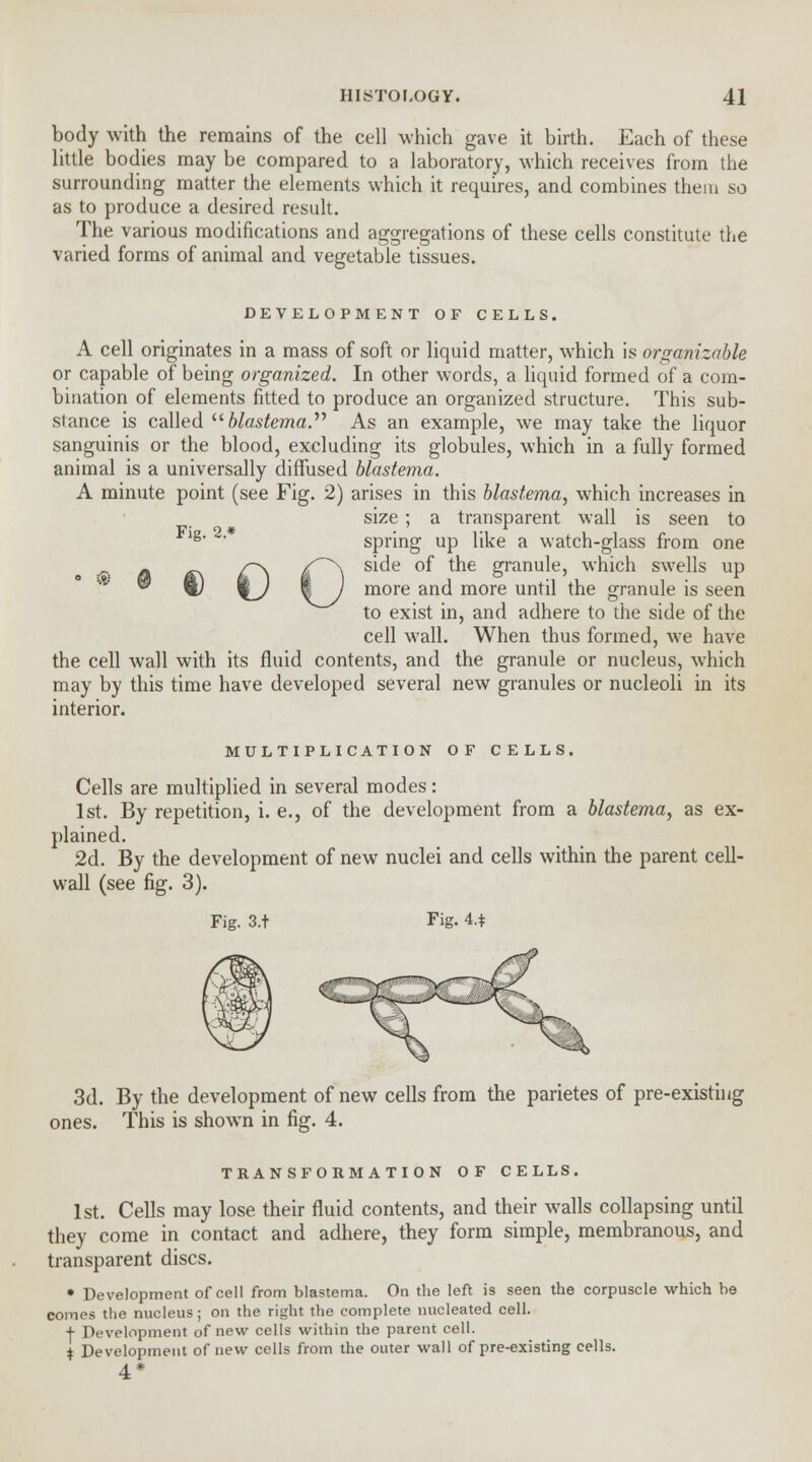 body with the remains of the cell which gave it birth. Each of these little bodies may be compared to a laboratory, which receives from the surrounding matter the elements which it requires, and combines them so as to produce a desired result. The various modifications and aggregations of these cells constitute the varied forms of animal and vegetable tissues. DEVELOPMENT OF CELLS. A cell originates in a mass of soft or liquid matter, which is organizable or capable of being organized. In other words, a liquid formed of a com- bination of elements fitted to produce an organized structure. This sub- stance is called blastema. As an example, we may take the liquor sanguinis or the blood, excluding its globules, which in a fully formed animal is a universally diffused blastema. A minute point (see Fig. 2) arises in this blastema, which increases in size; a transparent wall is seen to lg spring up like a watch-glass from one side of the granule, which swells up more and more until the granule is seen to exist in, and adhere to the side of the cell wall. When thus formed, we have the cell wall with its fluid contents, and the granule or nucleus, which may by this time have developed several new granules or nucleoli in its interior. MULTIPLICATION OF CELLS. Cells are multiplied in several modes: 1st. By repetition, i. e., of the development from a blastema, as ex- plained. 2d. By the development of new nuclei and cells within the parent cell- wall (see fig. 3). Fig. 3.t Fig. 4.* 0 3d. By the development of new cells from the parietes of pre-existing ones. This is shown in fig. 4. TRANSFORMATION OF CELLS. 1st. Cells may lose their fluid contents, and their walls collapsing until they come in contact and adhere, they form simple, membranous, and transparent discs. • Development of cell from blastema. On the left is seen the corpuscle which be comes the nucleus; on the right the complete nucleated cell. + Development of new cells within the parent cell. $ Development of new cells from the outer wall of pre-existing cells. 4*