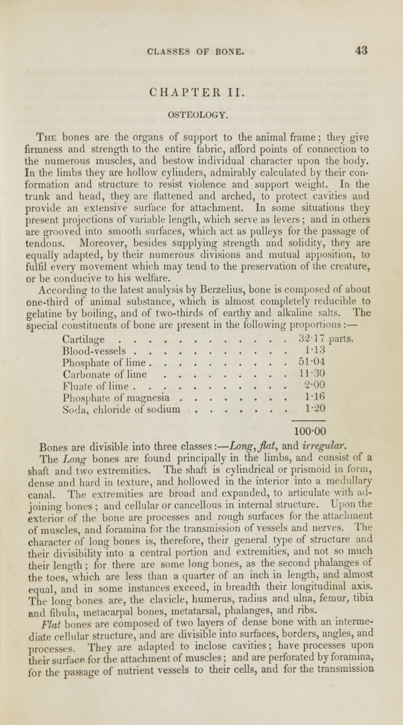 CHAPTER II. OSTEOLOGY. The bones are the organs of support to the animal frame; they give firmness and strength to the entire fabric, afford points of connection to the numerous muscles, and bestow individual character upon the body. In the limbs they are hollow cylinders, admirably calculated by their con- formation and structure to resist violence and support weight. In the trunk and head, they are flattened and arched, to protect cavities and provide an extensive surface for attachment. In some situations they present projections of variable length, which serve as levers ; and in others are grooved into smooth surfaces, which act as pulleys for the passage of tendons. Moreover, besides supplying strength and solidity, they are equally adapted, by their numerous divisions and mutual apposition, to fulfil every movement which may tend to the preservation of the creature, or be conducive to his welfare. According to the latest analysis by Berzelius, bone is composed of about one-third of animal substance, which is almost completely reducible to gelatine by boiling, and of two-thirds of earthy and alkaline salts. The special constituents of bone are present in the following proportions:— Cartilage 3217 parts. Blood-vessels 1'13 Phosphate of lime 51*04 Carbonate of lime 11-30 Fluate of lime 2-00 Phosphate of magnesia 116 Soda, chloride of sodium 120 100-00 Bones are divisible into three classes:—Long,flat, and irregular. The Long bones are found principally in the limbs, and consist of a shaft and two extremities. The shaft is cylindrical or prismoid in form, dense and hard in texture, and hollowed in the interior into a medullary canal. The extremities are broad and expanded, to articulate with ad- joining bones ; and cellular or cancellous in internal structure. Upon the exterior of the bone are processes and rough surfaces for the attachment of muscles, and foramina for the transmission of vessels and nerves. The character of long bones is, therefore, their general type of structure and their divisibility into a central portion and extremities, and not so much their length ; for there are some long bones, as the second phalanges of the toes,&which are less than a quarter of an inch in length, and almost equal, and in some instances exceed, in breadth their longitudinal axis. The long bones are, the clavicle, humerus, radius and ulna, femur, tibia and fibula, metacarpal bones, metatarsal, phalanges, and ribs. Flat bones are composed of two layers of dense bone with an interme- diate cellular structure, and are divisible into surfaces, borders, angles, and processes. They are adapted to inclose cavities; have processes upon their surface for the attachment of muscles; and are perforated by foramina, for the passage of nutrient vessels to their cells, and for the transmission