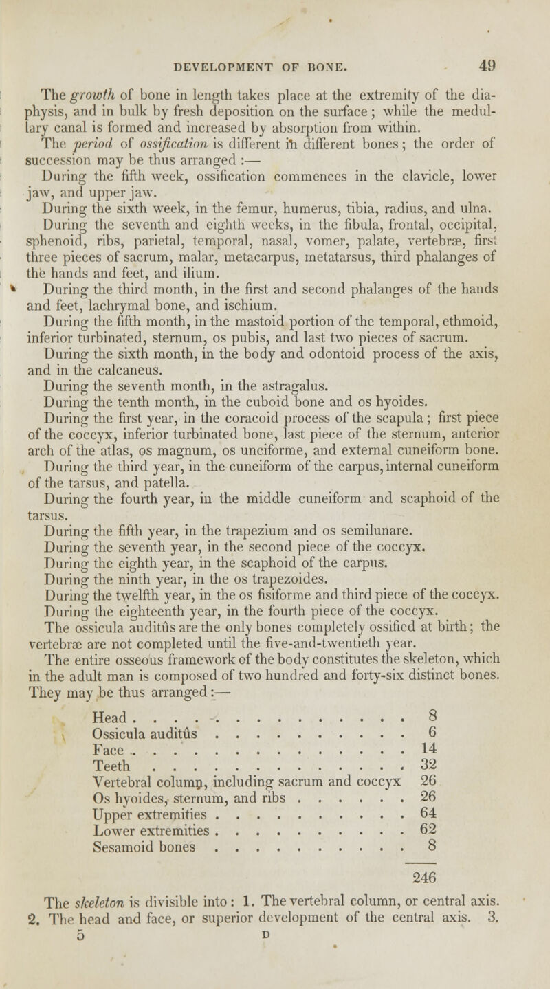 The growth of bone in length takes place at the extremity of the dia- physis, and in bulk by fresh deposition on the surface ; while the medul- lary canal is formed and increased by absorption from within. The period of ossification is different ill different bones; the order of succession may be thus arranged :— During the fifth week, ossification commences in the clavicle, lower jaw, and upper jaw. During the sixth week, in the femur, humerus, tibia, radius, and ulna. During the seventh and eighth weeks, in the fibula, frontal, occipital, sphenoid, ribs, parietal, temporal, nasal, vomer, palate, vertebra?, first three pieces of sacrum, malar, metacarpus, metatarsus, third phalanges of the hands and feet, and ilium. During the third month, in the first and second phalanges of the hands and feet, lachrymal bone, and ischium. During the fifth month, in the mastoid portion of the temporal, ethmoid, inferior turbinated, sternum, os pubis, and last two pieces of sacrum. During the sixth month, in the body and odontoid process of the axis, and in the calcaneus. During the seventh month, in the astragalus. During the tenth month, in the cuboid bone and os hyoides. During the first year, in the coracoid process of the scapula; first piece of the coccyx, inferior turbinated bone, last piece of the sternum, anterior arch of the atlas, os magnum, os unciforme, and external cuneiform bone. During the third year, in the cuneiform of the carpus, internal cuneiform of the tarsus, and patella. During the fourth year, in the middle cuneiform and scaphoid of the tarsus. During the fifth year, in the trapezium and os semilunare. During the seventh year, in the second piece of the coccyx. During the eighth year, in the scaphoid of the carpus. During the ninth year, in the os trapezoides. During the twelfth year, in the os fisiforme and third piece of the coccyx. During the eighteenth year, in the fourth piece of the coccyx. The ossicula auditus are the only bones completely ossified at birth; the vertebra? are not completed until the five-and-twentieth year. The entire osseous framework of the body constitutes the skeleton, which in the adult man is composed of two hundred and forty-six distinct bones. They may be thus arranged i— Head . . 8 Ossicula auditus 6 Face 14 Teeth 32 Vertebral colump, including sacrum and coccyx 26 Os hyoides, sternum, and ribs 26 Upper extremities 64 Lower extremities 62 Sesamoid bones 8 246 The skeleton is divisible into: 1. The vertebral column, or central axis. 2. The head and face, or superior development of the central axis. 3. 5 d