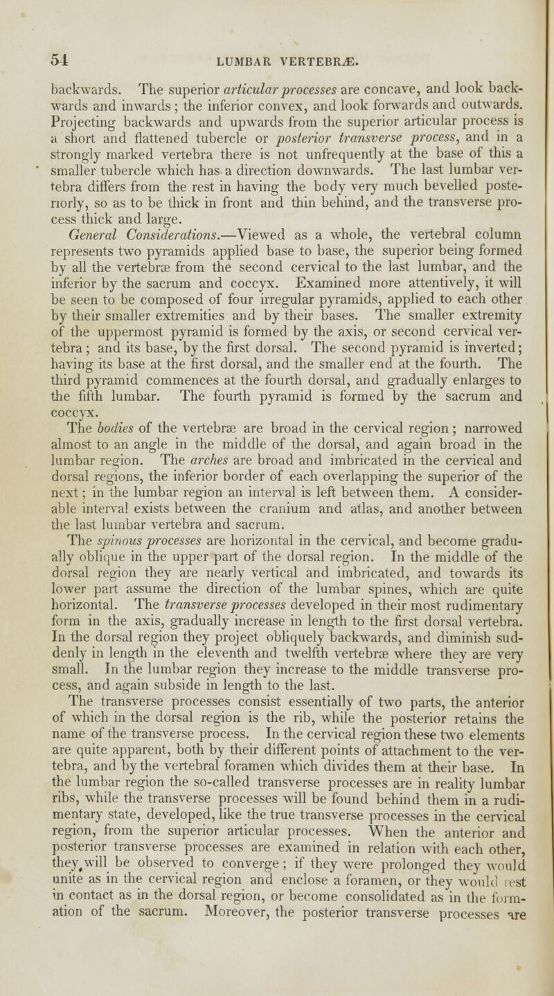 51 LUMBAR VERTEBRAE. backwards. The superior articular processes are concave, and look back- wards and inwards; the inferior convex, and look forwards and outwards. Projecting backwards and upwards from the superior articular process is a short and flattened tubercle or posterior transverse process, and in a strongly marked vertebra there is not unfrequently at the base of this a smaller tubercle which has a direction downwards. The last lumbar ver- tebra differs from the rest in having the body very much bevelled poste- riorly, so as to be thick in front and thin behind, and the transverse pro- cess thick and large. General Considerations.—Viewed as a whole, the vertebral column represents two pyramids applied base to base, the superior being formed by all the vertebras from the second cervical to the last lumbar, and the inferior by the sacrum and coccyx. Examined more attentively, it will be seen to be composed of four irregular pyramids, applied to each other by their smaller extremities and by their bases. The smaller extremity of the uppermost pyramid is formed by the axis, or second cervical ver- tebra; and its base, by the first dorsal. The second pyramid is inverted; having its base at the first dorsal, and the smaller end at the fourth. The third pyramid commences at the fourth dorsal, and gradually enlarges to trie fifth lumbar. The fourth pyramid is formed by the sacrum and coccyx. The bodies of the vertebras are broad in the cervical region; narrowed almost to an angle in the middle of the dorsal, and again broad in the lumbar region. The arches are broad and imbricated in the cervical and dorsal regions, the inferior border of each overlapping the superior of the next; in the lumbar region an interval is left between them. A consider- able interval exists between the cranium and atlas, and another between the last lumbar vertebra and sacrum. The sphjous processes are horizontal in the cervical, and become gradu- ally oblique in the upper part of the dorsal region. In the middle of the dorsal region they are nearly vertical and imbricated, and towards its lower part assume the direction of the lumbar spines, which are quite horizontal. The transverse processes developed in their most rudimentary form in the axis, gradually increase in length to the first dorsal vertebra. In the dorsal region they project obliquely backwards, and diminish sud- denly in length in the eleventh and twrelfth vertebrae where they are very small. In the lumbar region they increase to the middle transverse pro- cess, and again subside in length to the last. The transverse processes consist essentially of two parts, the anterior of which in the dorsal region is the rib, while the posterior retains the name of the transverse process. In the cervical region these two elements are quite apparent, both by their different points of attachment to the ver- tebra, and by the vertebral foramen which divides them at their base. In the lumbar region the so-called transverse processes are in reality lumbar ribs, while the transverse processes will be found behind them in a rudi- mentary state, developed, like the true transverse processes in the cervical region, from the superior articular processes. When the anterior and posterior transverse processes are examined in relation with each other, they,will be observed to converge; if they were prolonged they would unite as in the cervical region and enclose a foramen, or they would rest in contact as in the dorsal region, or become consolidated as in the form- ation of the sacrum. Moreover, the posterior transverse processes ire