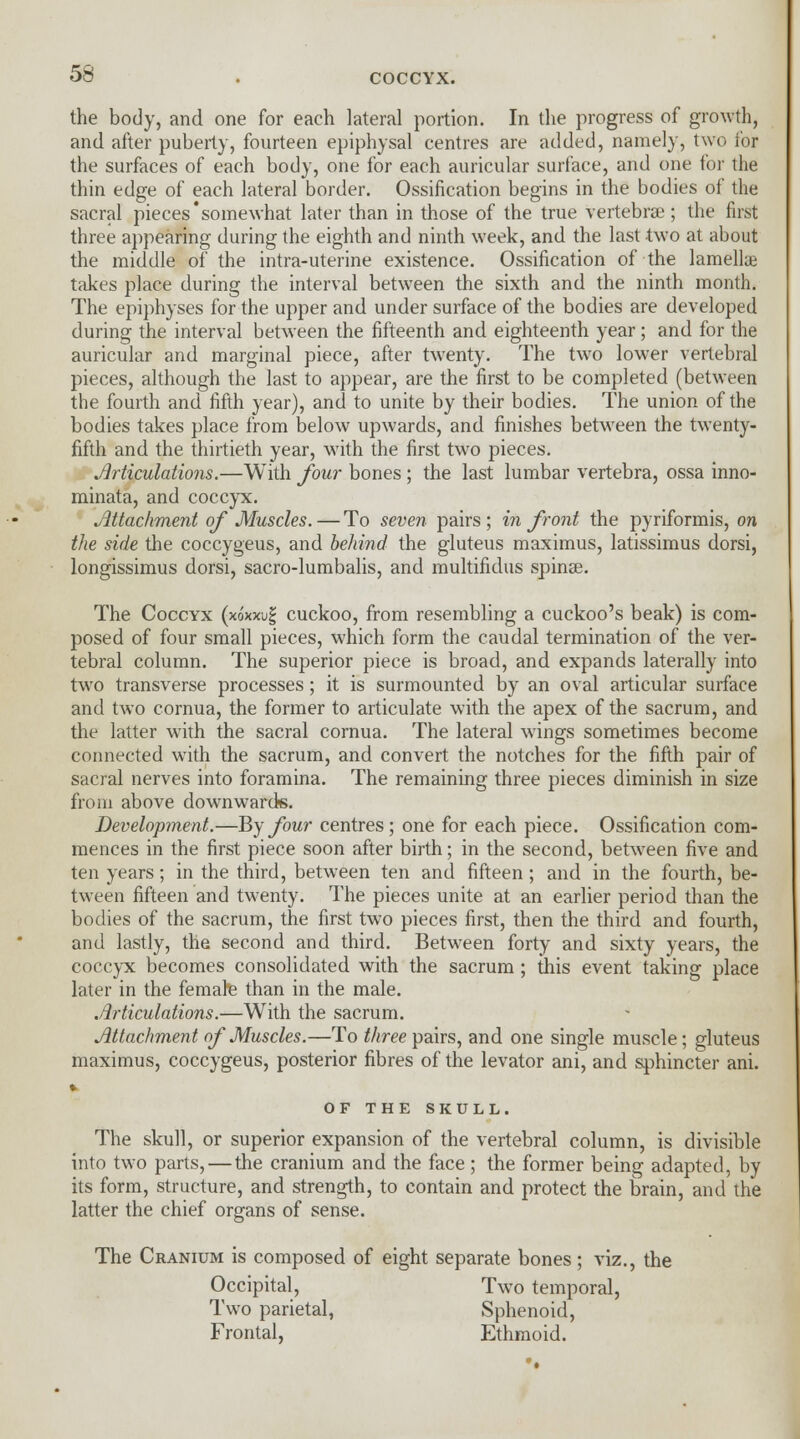 COCCYX. the body, and one for each lateral portion. In the progress of growth, and after puberty, fourteen epiphysal centres are added, namely, two for the surfaces of each body, one for each auricular surface, and one for the thin edge of each lateral border. Ossification begins in the bodies of the sacral pieces'somewhat later than in those of the true vertebrae ; the first three appearing during the eighth and ninth week, and the last two at about the middle of the intra-uterine existence. Ossification of the lamellae takes place during the interval between the sixth and the ninth month. The epiphyses for the upper and under surface of the bodies are developed during the interval between the fifteenth and eighteenth year; and for the auricular and marginal piece, after twenty. The two lower vertebral pieces, although the last to appear, are the first to be completed (between the fourth and fifth year), and to unite by their bodies. The union of the bodies takes place from below upwards, and finishes between the twenty- fifth and the thirtieth year, with the first two pieces. Articulations.—With four bones ; the last lumbar vertebra, ossa inno- minata, and coccyx. Attachment of Muscles. — To seven pairs; in front the pyriformis, on the side the coccygeus, and behind the gluteus maximus, latissimus dorsi, longissimus dorsi, sacro-lumbalis, and multifidus spinas. The Coccyx (xo'xwf cuckoo, from resembling a cuckoo's beak) is com- posed of four small pieces, which form the caudal termination of the ver- tebral column. The superior piece is broad, and expands laterally into two transverse processes; it is surmounted by an oval articular surface and two cornua, the former to articulate with the apex of the sacrum, and the latter with the sacral cornua. The lateral wings sometimes become connected with the sacrum, and convert the notches for the fifth pair of sacral nerves into foramina. The remaining three pieces diminish in size from above downwards. Development.—By four centres; one for each piece. Ossification com- mences in the first piece soon after birth; in the second, between five and ten years ; in the third, between ten and fifteen ; and in the fourth, be- tween fifteen and twenty. The pieces unite at an earlier period than the bodies of the sacrum, the first two pieces first, then the third and fourth, and lastly, the second and third. Between forty and sixty years, the coccyx becomes consolidated with the sacrum ; this event taking place later in the female than in the male. Articulations.—With the sacrum. Attachment of Muscles.—To three pairs, and one single muscle; gluteus maximus, coccygeus, posterior fibres of the levator ani, and sphincter ani. * OF THE SKULL. The skull, or superior expansion of the vertebral column, is divisible into two parts, — the cranium and the face; the former being adapted, by its form, structure, and strength, to contain and protect the brain, and the latter the chief organs of sense. The Cranium is composed of eight separate bones; viz., the Occipital, Two temporal, Two parietal, Sphenoid, Frontal, Ethmoid.
