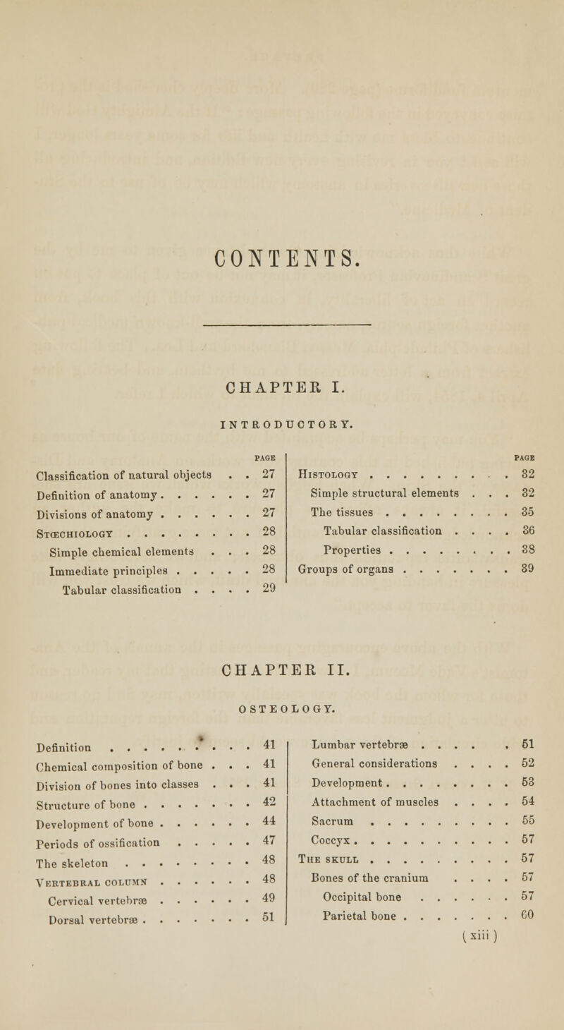 CONTENTS. CHAPTER I. INTRODUCTORY. PAGE Classification of natural objects . . 27 Definition of anatomy 27 Divisions of anatomy 27 St<echiologt 28 Simple chemical elements ... 28 Immediate principles 28 Tabular classification .... 29 PAGE Histology 32 Simple structural elements ... 32 The tissues 35 Tabular classification .... 36 Properties 38 Groups of organs 39 CHAPTER II. OSTEOLOGY. Definition 41 Chemical composition of bone ... 41 Division of bones into classes ... 41 Structure of bone 42 Development of bone 44 Periods of ossification 47 The skeleton 48 Ykrtebral column .... 48 Cervical vertebrae 49 Dorsal vertebrae 51 Lumbar vertebrae .... .51 General considerations .... 52 Development 53 Attachment of muscles .... 54 Sacrum 55 Coccyx 57 The skull 57 Bones of the cranium .... 57 Occipital bone 57 Parietal bone CO