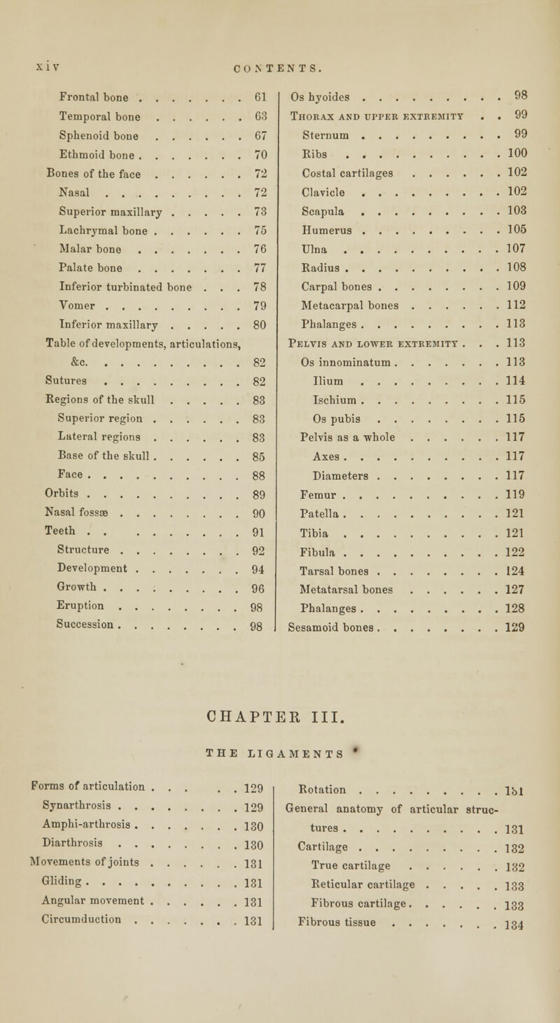 Frontal bone Temporal bone Spbenoid bone Ethmoid bone Bones of the face Nasal Superior maxillary Lachrymal bone Malar bone Palate bone Inferior turbinated bone . Vomer Inferior maxillary Table of developments, articulations, Sutures . . . . Regions of the skull Superior region . Lateral regions . Base of the skull . Face Orbits Nasal fossse . . . Teeth . . Structure . . . Development . . Growth .... Eruption . . . Succession. . . Gl G3 67 70 72 72 73 75 76 77 78 79 80 82 82 83 83 83 85 88 89 90 91 92 94 96 98 98 Os hyoides 98 Thorax and upper extremity . . 99 Sternum 99 Ribs 100 Costal cartilages 102 Clavicle 102 Scapula 103 Humerus . 105 Ulna 107 Radius 108 Carpal bones 109 Metacarpal bones 112 Phalanges 113 Pelvis and lower extremity . . . 113 Os innominatum 113 Ilium 114 Ischium 115 Os pubis 115 Pelvis as a whole 117 Axes 117 Diameters 117 Femur 119 Patella 121 Tibia 121 Fibula 122 Tarsal bones 124 Metatarsal bones 127 Phalanges 128 Sesamoid bones 129 CHAPTER III. THE LIGAMENTS Forms of articulation ... . 129 Synarthrosis 129 Amphi-arthrosis 130 Diarthrosis 130 Movements of joints 131 Gliding 131 Angular movement 131 Circumduction 131 Rotation lbl General anatomy of articular struc- tures 131 Cartilage 132 True cartilage 132 Reticular cartilage 133 Fibrous cartilage 133 Fibrous tissue 134