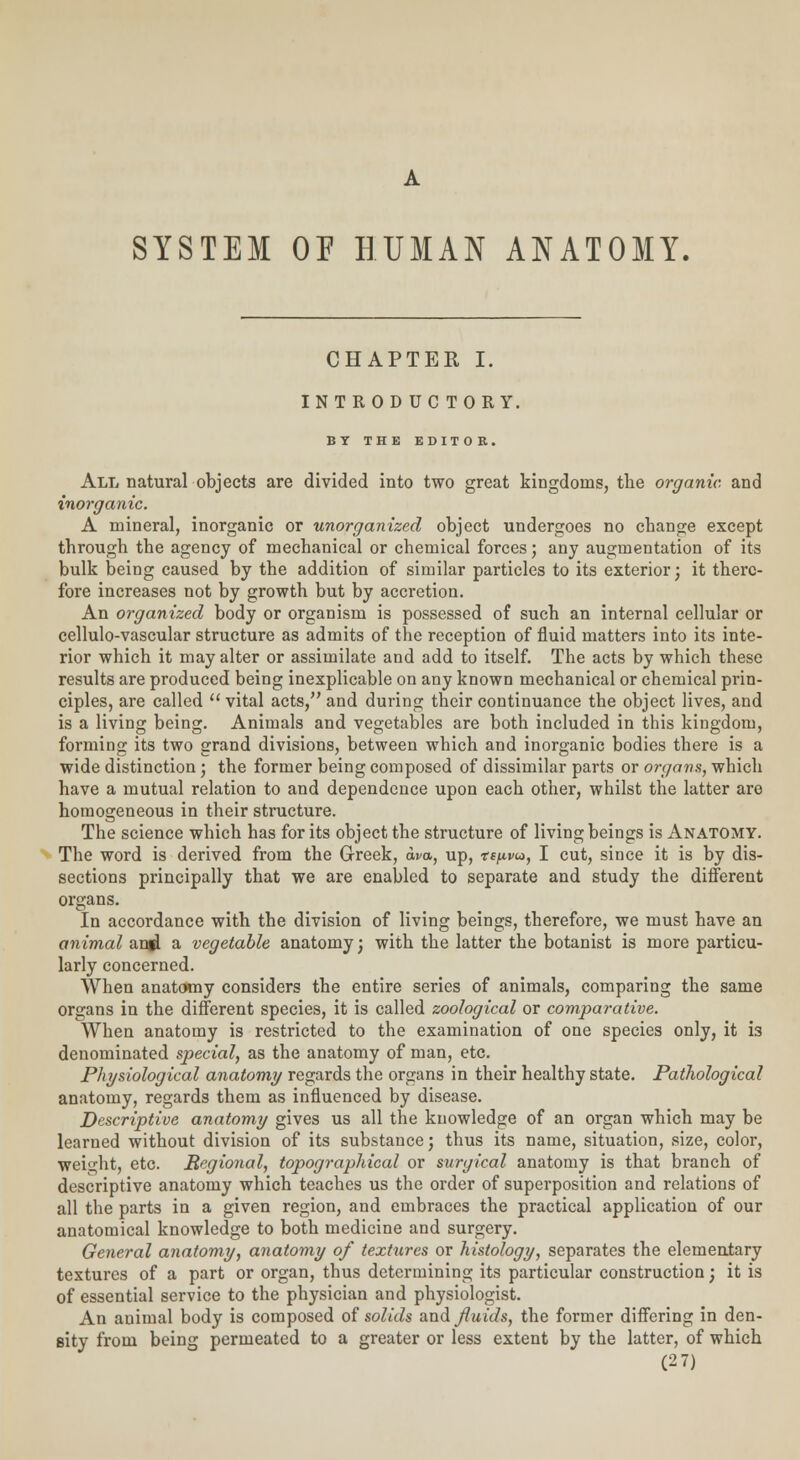 A SYSTEM OP HUMAN ANATOMY, CHAPTER I. INTRODUCTORY. BY THE EDITOR. All natural objects are divided into two great kingdoms, the organic, and inorganic. A mineral, inorganic or unorganized object undergoes no change except through the agency of mechanical or chemical forces; any augmentation of its bulk being caused by the addition of similar particles to its exterior; it there- fore increases not by growth but by accretion. An organized body or organism is possessed of such an internal cellular or cellulo-vascular structure as admits of the reception of fluid matters into its inte- rior which it may alter or assimilate and add to itself. The acts by which these results are produced being inexplicable on any known mechanical or chemical prin- ciples, are called  vital acts, and during their continuance the object lives, and is a living being. Animals and vegetables are both included in this kingdom, forming its two grand divisions, between which and inorganic bodies there is a wide distinction; the former being composed of dissimilar parts or organs, which have a mutual relation to and dependence upon each other, whilst the latter are homogeneous in their structure. The science which has for its object the structure of living beings is Anatomy. The word is derived from the Greek, wo., up, tspvu, I cut, since it is by dis- sections principally that we are enabled to separate and study the different organs. In accordance with the division of living beings, therefore, we must have an animal angl a vegetable anatomy; with the latter the botanist is more particu- larly concerned. When anatomy considers the entire series of animals, comparing the same organs in the different species, it is called zoological or comparative. When anatomy is restricted to the examination of one species only, it is denominated special, as the anatomy of man, etc. Physiological anatomy regards the organs in their healthy state. Pathological anatomy, regards them as influenced by disease. Descriptive anatomy gives us all the knowledge of an organ which may be learned without division of its substance; thus its name, situation, size, color, weight, etc. Regional, topographical or surgical anatomy is that branch of descriptive anatomy which teaches us the order of superposition and relations of all the parts in a given region, and embraces the practical application of our anatomical knowledge to both medicine and surgery. General anatomy, anatomy of textures or histology, separates the elementary textures of a part or organ, thus determining its particular construction; it is of essential service to the physician and physiologist. An animal body is composed of solids and fluids, the former differing in den- sity from being permeated to a greater or less extent by the latter, of which (2 7)