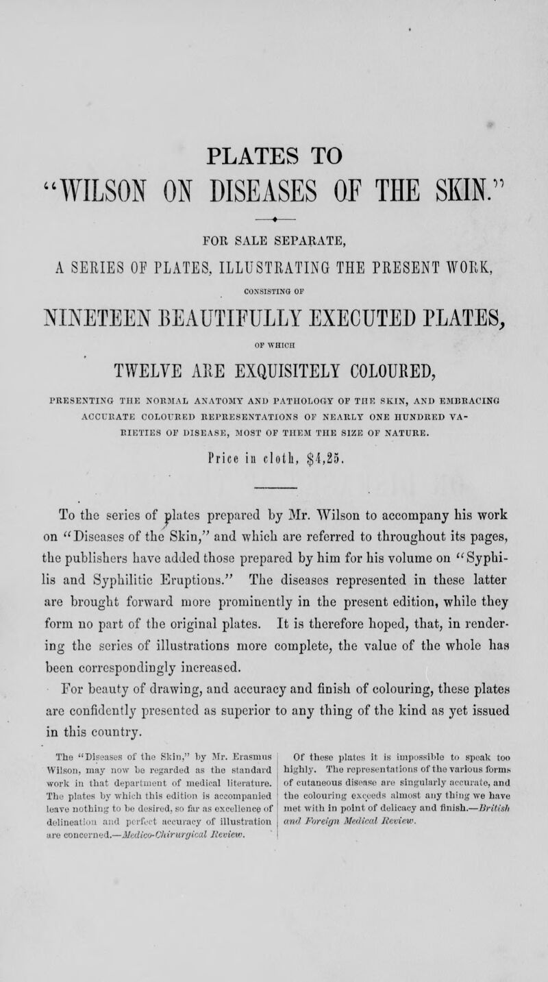 PLATES TO WILSON ON DISEASES OF THE SKIN. FOR SALE SEPARATE, A SERIES OF PLATES, ILLUSTRATING THE PRESENT WORK, CONSISTING OF NINETEEN BEAUTIFULLY EXECUTED PLATES, OP WHICH TWELVE ARE EXQUISITELY COLOURED, PRESENTING THE NOEMAIi ANATOMY AND PATHOLOGY OP THE SKIN, AND EMBRACING ACCURATE COLOURED REPRESENTATIONS OF NEARLY ONE HUNDRED VA- RIETIES OF DISEASE, MOST OF THEM THE SIZE OF NATURE. Price in cloth, $4,25. To the series of plates prepared by Mr. Wilson to accompany his work on Diseases of the Skin, and which are referred to throughout its pages, the publishers have added those prepared by him for his volume on Syphi- lis and Syphilitic Eruptions. The diseases represented in these latter are brought forward more prominently in the present edition, while they form no part of the original plates. It is therefore hoped, that, in render- ing the scries of illustrations more complete, the value of the whole has been correspondingly increased. For beauty of drawing, and accuracy and finish of colouring, these plates are confidently presented as superior to any thing of the kind as yet issued in this country. The Diseases of the Skin, by Mr. Erasmus Wilson, may now be regarded as the standard work in that department of medical literature. The plates by which this edition is accompanied leave nothing to be desired, so far as excellence of delineation and perfect accuracy of illustration are concerned.—Medico-Chirurgical Review. Of these plates it is impossible to speak too highly. The representations of the various forms of cutaneous disease are singularly accurate, and the colouring exceeds almost any thing we have met with in point of delicacy and finish.—British and Foreign Medical Review.