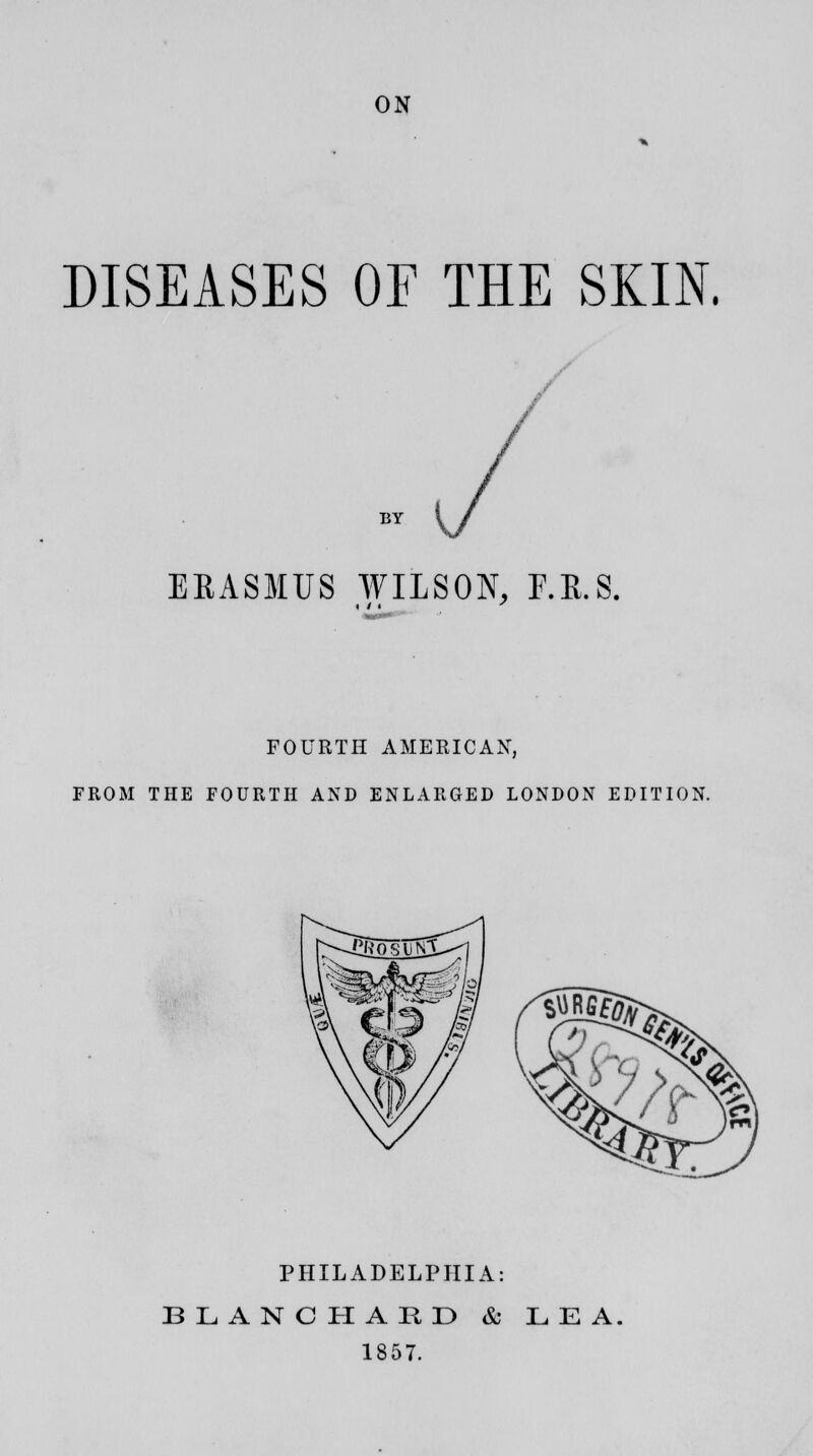 ON DISEASES OF THE SKIN. BY (/ / EEASMUS WILSON, F.E.S. FOURTH AMERICAN, FROM THE FOURTH AND ENLARGED LONDON EDITION. PHILADELPHIA: BLANC HARD & LEA. 1857.