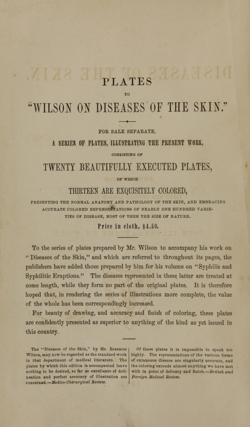 PLATES WILSON ON DISEASES OF THE SKIN. FOR SALE SEPARATE, SERIES OF PLATES, ILLUSTRATING THE PRESENT WORK, CONSISTING OF TWENTY BEAUTIFULLY EXECUTED PLATES, THIRTEEN ARE EXQUISITELY COLORED, PRESENTING THE NORMAL ANATOMY AND PATHOLOGY OF THE SKIN, AND EMBRACING ACCURATE COLORED REPRESENTATIONS OF NEARLY ONE HUNDRED VARIE- TIES OF DISEASE, MOST OF THEM THE SIZE OF NATURE. Price in cloth, $4.50. To the series of plates prepared by Mr. Wilson to accompany his work on  Diseases of the Skin, and which are referred to throughout its pages, the publishers have added those prepared by him for his volume on Syphilis and Syphilitic Eruptions. The diseases represented in these latter are treated at some length, while they form no part of the original plates. It is therefore hoped that, in rendering the series of illustrations more complete, the value of the whole has been correspondingly increased. For beauty of drawing, and accuracy and finish of coloring, these plates are confidently presented as superior to anything of the kind as yet issued in this country. The Diseases of the Skin, by Mr. Erasmus Wilson, may now be regarded as the standard work in that department of medical literature. The plates by which this edition is accompanied leave nothing to be desired, so far as excellence of deli- neation and perfect accuracy of illustration are concerned.—Medico-Chirurgical Review. Of these plates it is impossible to speak too highly. The representations of the various forms of cutaneous disease are singularly accurate, and the coloring exceeds almost anything we have met with in point of delicacy and finish.—British and Foreign Medical Review.