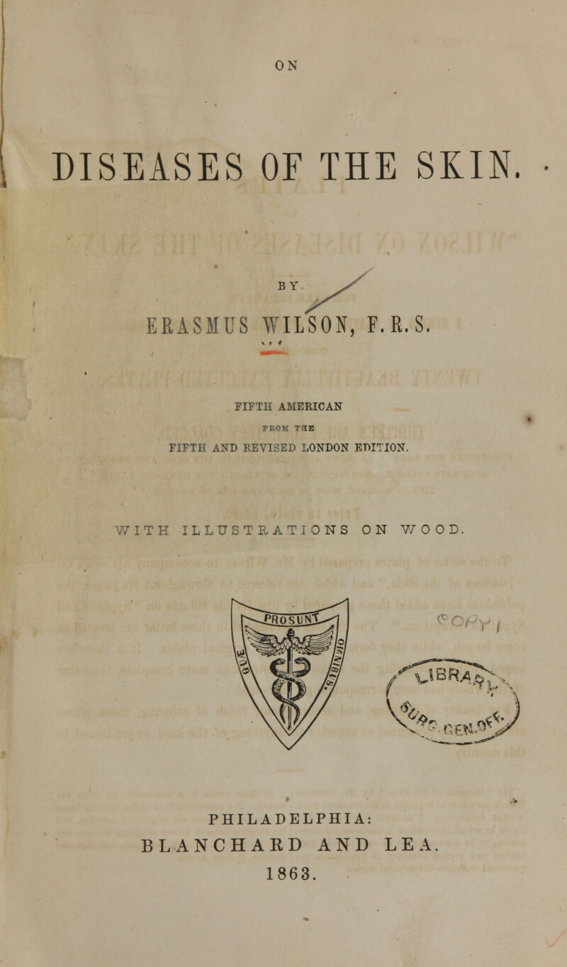 ON DISEASES OF THE SKIN. BY ERASMUS WILSON, F.R.S, FIFTH AMERICAN FROM TriE FIFTH AND REVISED LONDON EDITION. WITH ILLUSTRATIONS ON V/OOD, PHILADELPHIA: BLANCHARD AND LEA 1863.