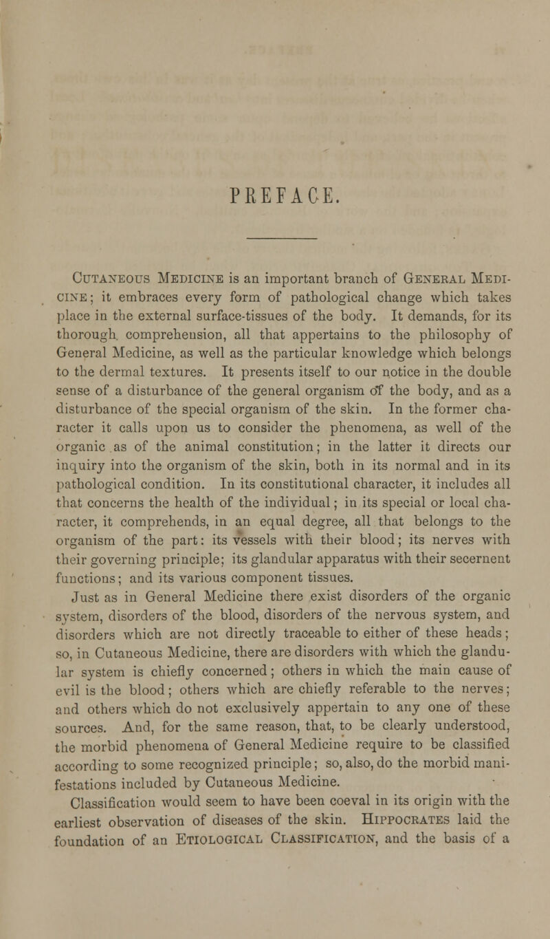 PREFACE. Cutaneous Medicine is an important branch of General Medi- cine ; it embraces every form of pathological change which takes place in the external surface-tissues of the body. It demands, for its thorough, comprehension, all that appertains to the philosophy of General Medicine, as well as the particular knowledge which belongs to the dermal textures. It presents itself to our notice in the double sense of a disturbance of the general organism oT the body, and as a disturbance of the special organism of the skin. In the former cha- racter it calls upon us to consider the phenomena, as well of the organic.as of the animal constitution; in the latter it directs our inquiry into the organism of the skin, both in its normal and in its pathological condition. In its constitutional character, it includes all that concerns the health of the individual; in its special or local cha- racter, it comprehends, in an equal degree, all that belongs to the organism of the part: its vessels with their blood; its nerves with their governing principle; its glandular apparatus with their secernent functions; and its various component tissues. Just as in General Medicine there exist disorders of the organic system, disorders of the blood, disorders of the nervous system, and disorders which are not directly traceable to either of these heads; so, in Cutaneous Medicine, there are disorders with which the glandu- lar system is chiefly concerned; others in which the main cause of evil is the blood; others which are chiefly referable to the nerves; and others which do not exclusively appertain to any one of these sources. And, for the same reason, that, to be clearly understood, the morbid phenomena of General Medicine require to be classified according to some recognized principle; so, also, do the morbid mani- festations included by Cutaneous Medicine. Classification would seem to have been coeval in its origin with the earliest observation of diseases of the skin. Hippocrates laid the foundation of an Etiological Classification, and the basis of a