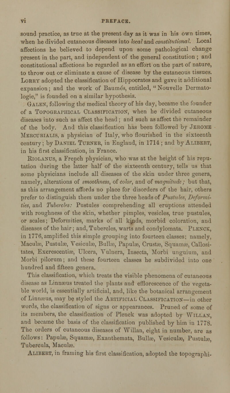 sound practice, as true at the present day as it was in his own times, when he divided cutaneous diseases into local and constitutional. Local affections he believed to depend upon some pathological change present in the part, and independent of the general constitution ; and constitutional affections he regarded as an effort on the part of nature, to throw out or eliminate a cause of disease by the cutaneous tissues. Lorry adopted the classification of Hippocrates and gave it additional expansion; and the work of Baumes, entitled,  Nouvelle Dermato- logie, is founded on a similar hypothesis. Galen, following the medical theory of his day, became the founder of a Topographical Classification, when he divided cutaneous diseases into such as affect the head ; and such as affect the remainder of the body. And this classification has been followed by Jerome Mercurialis, a physician of Italy, who flourished in the sixteenth century; by Daniel Turner, in England, in 1714 ; and by Alibert, in his first classification, in France. Eiolanus, a French physician, who was at the height of his repu- tation during the latter half of the sixteenth century, tells us that some physicians include all diseases of the skin under three genera, namely, alterations of smoothness, of color, and of magnitude ; but that, as this arrangement affords no place for disorders of the hair, others prefer to distinguish them under the three heads of Pustules, Deformi- ties, and Tubercles: Pustules comprehending all eruptions attended with roughness of the skin, whether pimples, vesicles, true pustules, or scales; Deformities, marks of all kyids, morbid coloration, and diseases of the hair; and, Tubercles, warts and condylomata. Plenck, in 1776, amplified this simple grouping into fourteen classes; namely, Maculae, Pustula3, Vesicul®, Bullae, Papulae, Crustae, Squama?, Callosi- tates, Excrescentiae, Ulcera, Vulnera, Insecta, Morbi unguium, and Morbi pilorum; and these fourteen classes he subdivided into one hundred and fifteen genera. This classification, which treats the visible phenomena of cutaneous disease as Linnaeus treated the plants and efflorescence of the vegeta- ble world, is essentially artificial, and, like the botanical arrangement of Linmcus, may be styled the Artificial Classification—in other words, the classification of signs or appearances. Pruned of some of its members, the classification of Plenck was adopted by VTillan, and became the basis of the classification published by him in 1773. The orders of cutaneous diseases of Willan, eight in number, are as follows: Papuke, Squamae, Exanthemata, Bullae, Vesiculae, Pustula?, Tubercula, Macula?. Alibert, in framing his first classification, adopted the topographs