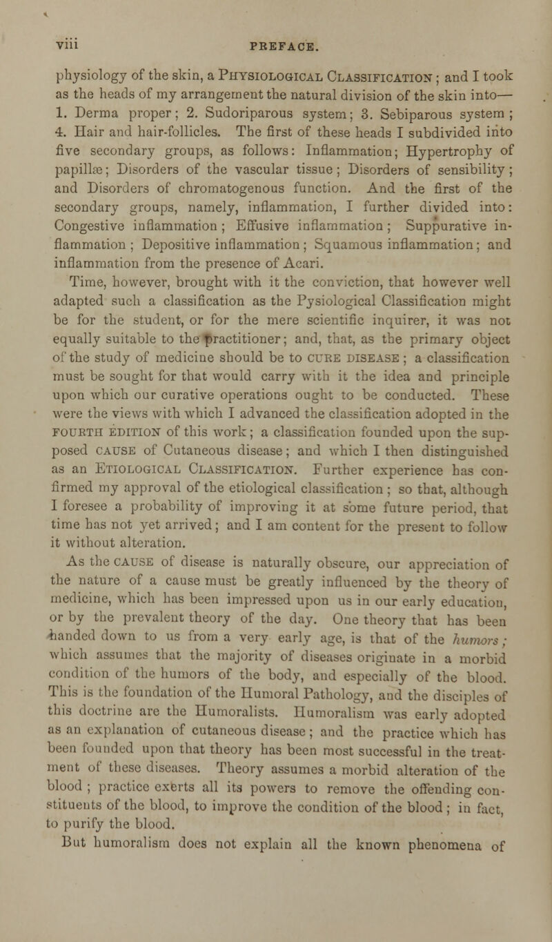 physiology of the skin, a Physiological Classification ; and I took as the heads of my arrangement the natural division of the skin into— 1. Derma proper; 2. Sudoriparous system; 3. Sebiparous system; 4. Hair and hair-follicles. The first of these heads I subdivided into five secondary groups, as follows: Inflammation; Hypertrophy of papillae; Disorders of the vascular tissue; Disorders of sensibility ; and Disorders of chromatogenous function. And the first of the secondary groups, namely, inflammation, I further divided into: Congestive inflammation ; Effusive inflammation ; Suppurative in- flammation ; Depositive inflammation ; Squamous inflammation; and inflammation from the presence of Acari. Time, however, brought with it the conviction, that however well adapted such a classification as the Pysiological Classification might be for the student, or for the mere scientific inquirer, it was not equally suitable to the practitioner; and, that, as the primary object of the study of medicine should be to cure disease ; a classification must be sought for that would carry with it the idea and principle upon which our curative operations ought to be conducted. These were the views with which I advanced the classification adopted in the fourth edition of this work; a classification founded upon the sup- posed cause of Cutaneous disease; and which I then distinguished as an Etiological Classification. Further experience has con- firmed my approval of the etiological classification ; so that, although I foresee a probability of improving it at some future period, that time has not yet arrived; and I am content for the present to follow it without alteration. As the cause of disease is naturally obscure, our appreciation of the nature of a cause must be greatly influenced by the theory of medicine, which has been impressed upon us in our early education, or by the prevalent theory of the day. One theory that has been landed down to us from a very early age, is that of the humors; which assumes that the majority of diseases originate in a morbid condition of the humors of the body, and especially of the blood. This is the foundation of the Humoral Pathology, and the disciples of this doctrine are the Humoralists. Ilumoralism was early adopted as an explanation of cutaneous disease; and the practice which has been founded upon that theory has been most successful in the treat- ment of these diseases. Theory assumes a morbid alteration of the blood ; practice exerts all its powers to remove the offending con- stituents of the blood, to improve the condition of the blood ; in fact, to purify the blood. But humoralism does not explain all the known phenomena of
