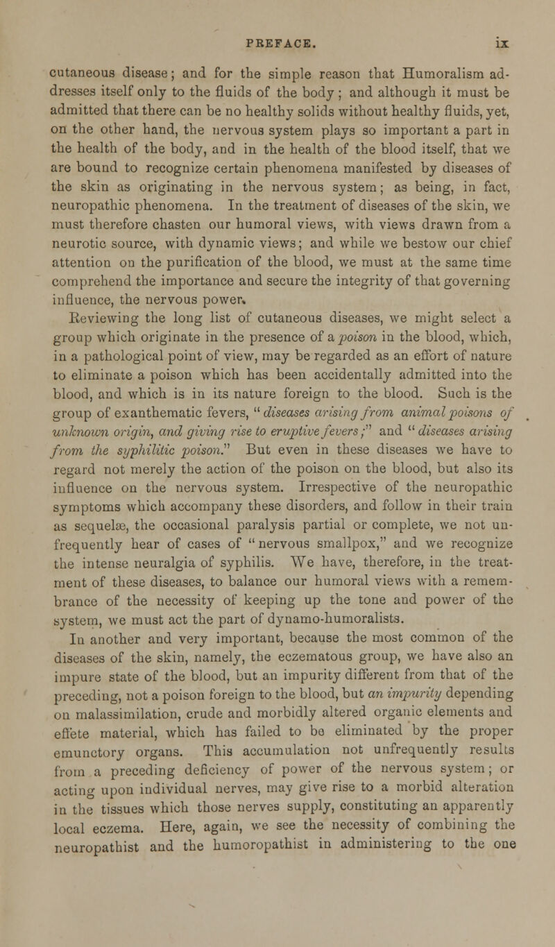 cutaneous disease; and for the simple reason that Humoralism ad- dresses itself only to the fluids of the body ; and although it must be admitted that there can be no healthy solids without healthy fluids, yet, on the other hand, the nervous system plays so important a part in the health of the body, and in the health of the blood itself, that we are bound to recognize certain phenomena manifested by diseases of the skin as originating in the nervous system; as being, in fact, neuropathic phenomena. In the treatment of diseases of the skin, we must therefore chasten our humoral views, with views drawn from a neurotic source, with dynamic views; and while we bestow our chief attention on the purification of the blood, we must at the same time comprehend the importance and secure the integrity of that governing influence, the nervous power» Reviewing the long list of cutaneous diseases, we might select a group which originate in the presence of a poison in the blood, which, in a pathological point of view, may be regarded as an effort of nature to eliminate a poison which has been accidentally admitted into the blood, and which is in its nature foreign to the blood. Such is the group of exanthematic fevers,  diseases arising from animal poisons of unknown origin, and giving rise to eruptive fevers; and  diseases arising from the syphilitic poison. But even in these diseases we have to regard not merely the action of the poison on the blood, but also its influence on the nervous system. Irrespective of the neuropathic symptoms which accompany these disorders, and follow in their train as sequelae, the occasional paralysis partial or complete, we not un- frequently hear of cases of nervous smallpox, and we recognize the intense neuralgia of syphilis. We have, therefore, in the treat- ment of these diseases, to balance our humoral views with a remem- brance of the necessity of keeping up the tone and power of the system, we must act the part of dynamo-humoralists. In another and very important, because the most common of the diseases of the skin, namely, the eczematous group, we have also an impure state of the blood, but an impurity different from that of the preceding, not a poison foreign to the blood, but an impurity depending on malassimilation, crude and morbidly altered organic elements and effete material, which has failed to bo eliminated by the proper emunctory organs. This accumulation not unfrequently results from a preceding deficiency of power of the nervous system; or acting upon individual nerves, may give rise to a morbid alteration in the tissues which those nerves supply, constituting an apparently local eczema. Here, again, we see the necessity of combining the neuropathist and the humoropathist in administering to the one