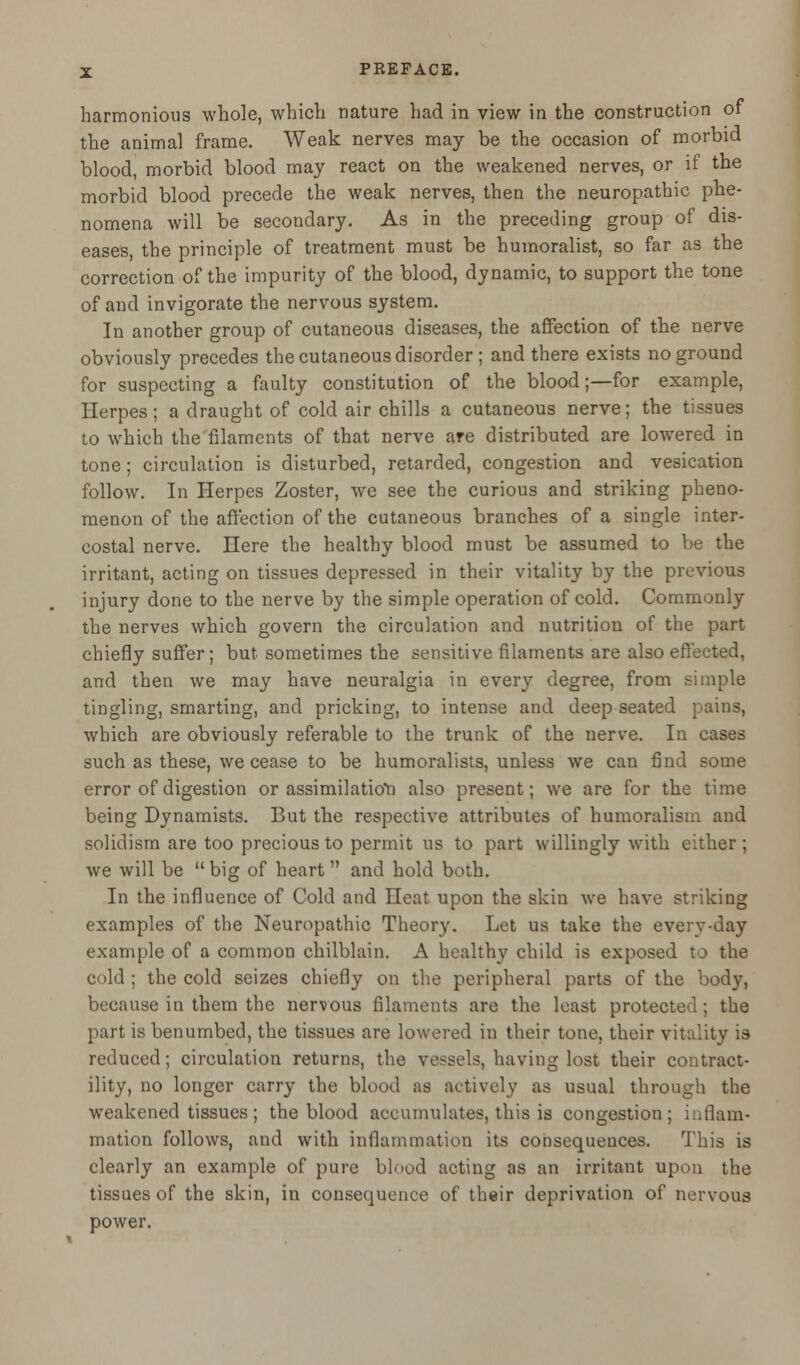 harmonious whole, which nature had in view in the construction of the animal frame. Weak nerves may be the occasion of morbid blood, morbid blood may react on the weakened nerves, or if the morbid blood precede the weak nerves, then the neuropathic phe- nomena will be secondary. As in the preceding group of dis- eases, the principle of treatment must be humoralist, so far as the correction of the impurity of the blood, dynamic, to support the tone of and invigorate the nervous system. In another group of cutaneous diseases, the affection of the nerve obviously precedes the cutaneous disorder ; and there exists no ground for suspecting a faulty constitution of the blood;—for example, Herpes; a draught of cold air chills a cutaneous nerve; the tissues to which the filaments of that nerve are distributed are lowered in tone; circulation is disturbed, retarded, congestion and vesication follow. In Herpes Zoster, we see the curious and striking pheno- menon of the affection of the cutaneous branches of a single inter- costal nerve. Here the healthy blood must be assumed to be the irritant, acting on tissues depressed in their vitality by the previous injury done to the nerve by the simple operation of cold. Commonly the nerves which govern the circulation and nutrition of the part chiefly suffer; but sometimes the sensitive filaments are also effected, and then we may have neuralgia in every degree, from simple tingling, smarting, and pricking, to intense and deep seated pains, which are obviously referable to the trunk of the nerve. In cases such as these, we cease to be humoralists, unless we can find some error of digestion or assimilation also present; we are for the time being Dynamists. But the respective attributes of humoralism and solidism are too precious to permit us to part willingly with either ; we will be  big of heart and hold both. In the influence of Cold and Heat upon the skin we have striking examples of the Neuropathic Theory. Let us take the everv-day example of a common chilblain. A healthy child is exposed to the cold ; the cold seizes chiefly on the peripheral parts of the body, because in them the nervous filaments are the least protected; the part is benumbed, the tissues are lowered in their tone, their vitality is reduced; circulation returns, the vessels, having lost their contract- ility, no longer carry the blood as actively as usual through the weakened tissues; the blood accumulates, this is congestion; inflam- mation follows, and with inflammation its consequences. This is clearly an example of pure blood acting as an irritant upon the tissues of the skin, in consequence of their deprivation of nervous power.