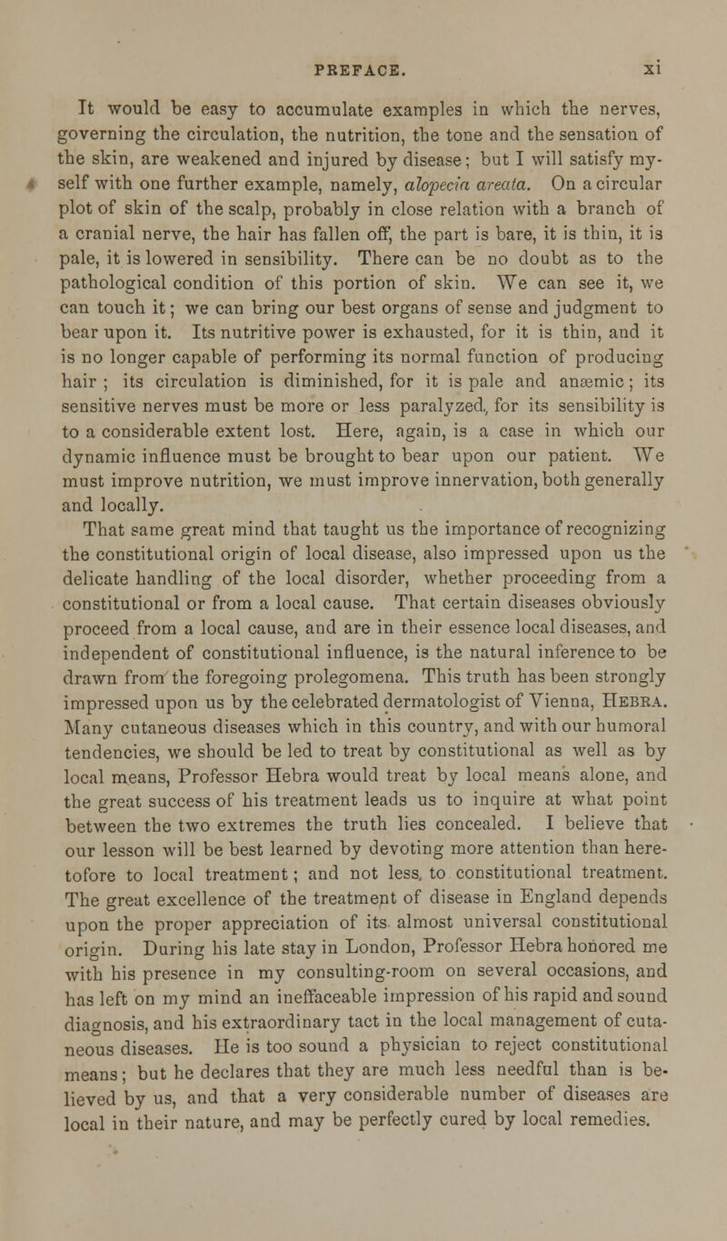 It would be easy to accumulate examples in which the nerves, governing the circulation, the nutrition, the tone and the sensation of the skin, are weakened and injured by disease; but I will satisfy my- self with one further example, namely, alopecia areata. On a circular plot of skin of the scalp, probably in close relation with a branch of a cranial nerve, the hair has fallen off, the part is bare, it is thin, it is pale, it is lowered in sensibility. There can be no doubt as to the pathological condition of this portion of skin. We can see it, we can touch it; we can bring our best organs of sense and judgment to bear upon it. Its nutritive power is exhausted, for it is thin, and it is no longer capable of performing its normal function of producing hair ; its circulation is diminished, for it is pale and anoemic; its sensitive nerves must be more or less paralyzed., for its sensibility is to a considerable extent lost. Here, again, is a case in which our dynamic influence must be brought to bear upon our patient. We must improve nutrition, we must improve innervation, both generally and locally. That same great mind that taught us the importance of recognizing the constitutional origin of local disease, also impressed upon us the delicate handling of the local disorder, whether proceeding from a constitutional or from a local cause. That certain diseases obviously proceed from a local cause, and are in their essence local diseases, and independent of constitutional influence, is the natural inference to be drawn from the foregoing prolegomena. This truth has been strongly impressed upon us by the celebrated dermatologist of Vienna, Hebra. Many cutaneous diseases which in this country, and with our humoral tendencies, we should be led to treat by constitutional as well as by local means, Professor Hebra would treat by local means alone, and the great success of his treatment leads us to inquire at what point between the two extremes the truth lies concealed. I believe that our lesson will be best learned by devoting more attention than here- tofore to local treatment; and not less, to constitutional treatment. The great excellence of the treatment of disease in England depends upon the proper appreciation of its almost universal constitutional origin. During his late stay in London, Professor Hebra honored me with his presence in my consulting-room on several occasions, and has left on my mind an ineffaceable impression of his rapid and sound diagnosis, and his extraordinary tact in the local management of cuta- neous diseases. He is too sound a physician to reject constitutional means; but he declares that they are much less needful than is be- lieved by us, and that a very considerable number of diseases are local in their nature, and may be perfectly cured by local remedies.