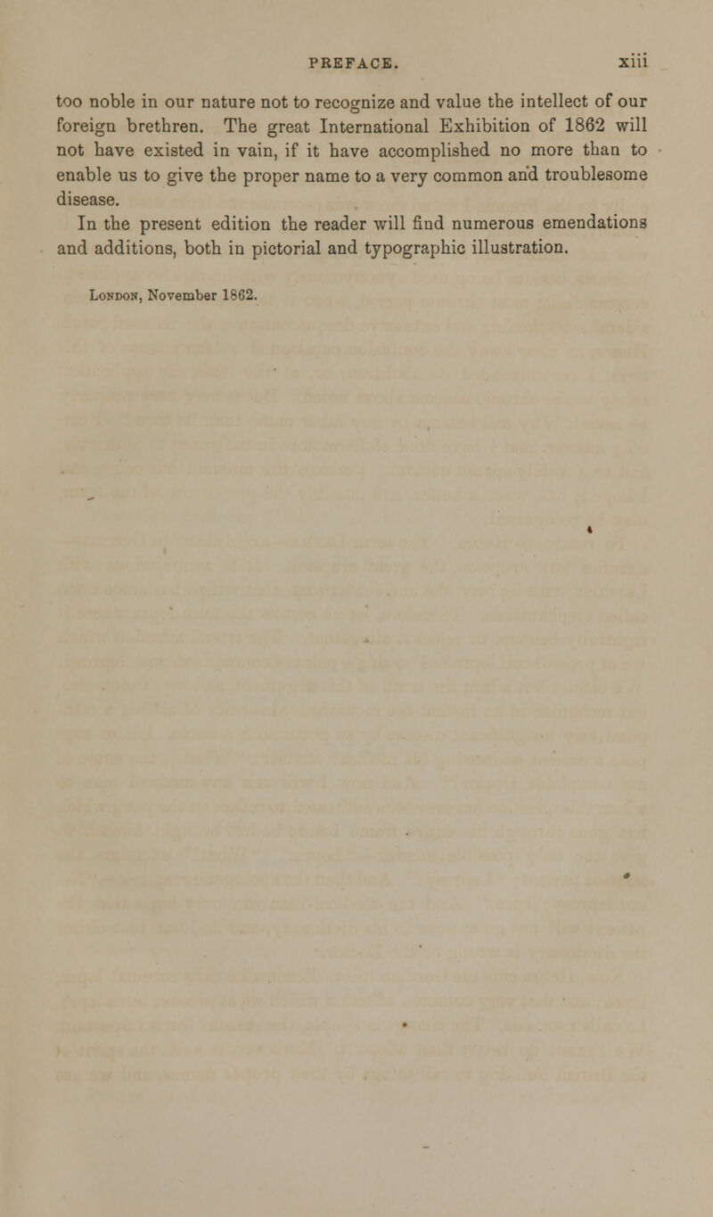 too noble in our nature not to recognize and value the intellect of our foreign brethren. The great International Exhibition of 1862 will not have existed in vain, if it have accomplished no more than to enable us to give the proper name to a very common and troublesome disease. In the present edition the reader will find numerous emendations and additions, both in pictorial and typographic illustration. London, November 1862.