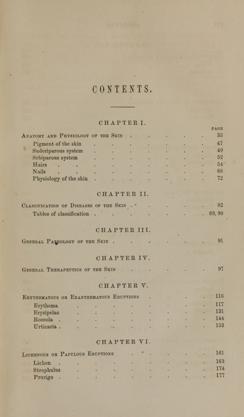 CONTENTS. CHAPTER I. PAGE A.NATOMY AND PHYSIOLOGY OF THE SKIN 33 Pigment of the skin .... 47 Sudoriparous system .... 49 Sebiparous system .... 52 Hairs ...... 54 Nails ...... 68 Physiology of the skin .... 72 CHAPTER II. Classification of Diseases of the Skin . • Tables of classification . 82 89,90 CHAPTER III, General Pathology of the Sein . CHAPTER IV. General Therapeutics of the Skin 91 97 CHAPTER V. Erythematous or Exanthematous Eruptions Erythema . Erysipelas . Roseola ...... Urticaria . . . CHAPTER VI. Lichenous or Papulous Eruptions Lichen ..•••• Strophulus • Prurigo ..•■•• 116 117 131 144 153 161 163 174 177