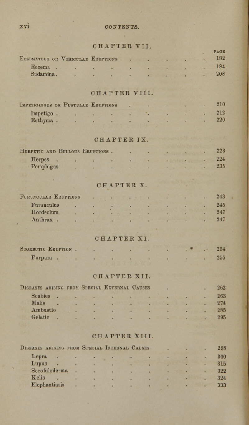 CHAPTER VII. EcZEMATOUS OR VESICULAR ERUPTIONS Eczema .... Sudamina. PAGE 182 184 208 CHAPTER VIII, Impetiginous or Pustular Eruptions Impetigo .... Ecthyma .... 210 212 220 CHAPTER IX. Herpetic and Bullous Eruptions Herpes Pemphigus 223 224 235 EURUNCULAR ERUPTIONS Furunculus Hordeolum Anthrax . CHAPTER X 243 245 247 247 Scorbutic Eruption Purpura . CHAPTER XI 254 255 CHAPTER XII. Diseases arising from Special External Causes Scabies . Malis Ambustio Gelatio 262 263 274 285 295 CHAPTER XIII. Diseases arising from Special Internal Causes 298 Lepra ....... 300 Lupus ....... 315 Scrofuloderma ...... 322 Kelis . 324 Elephantiasis ...... 333