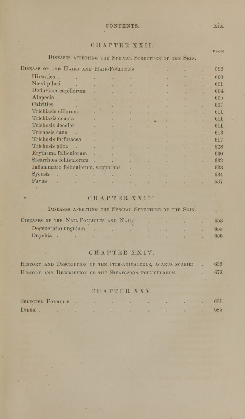 CHAPTER XXII. Diseases affecting the Special Structure of the Skin Disease of the Hairs and Hair-Follii i l Kh u t i u t, > 3Ki->. 599 Ilirsuties ... 600 Naevi pilosi G01 Defluvium capillorum 604 Alopecia . 605 Calvities .... 607 Trichiasis ciliorum 611 Trichiasis coacta 611 Trichosis decolor 611 Trichosis cana 613 Trichosis furfuracea 617 Trichosis plica 628 Erythema folliculorum 630 Stearrhcea iblliculorum . 632 Inflammatio folliculorum, suppur ans 633 Sycosis 634 Favus 637 CHAPTER XXIII. Diseases affecting the Special Structure of the Skin. Diseases of the Nail-Follici.es and Nails Degeneratio unguium ...... Onychia ........ 653 655 656 CHAPTER XXIV. History and Description of the Itch-animalcule, acarus scabiei . 659 History and Description of the Steatozoon folliculorum . . 673 C II A T T E R X X V Selected Formul.e Index . 681 685