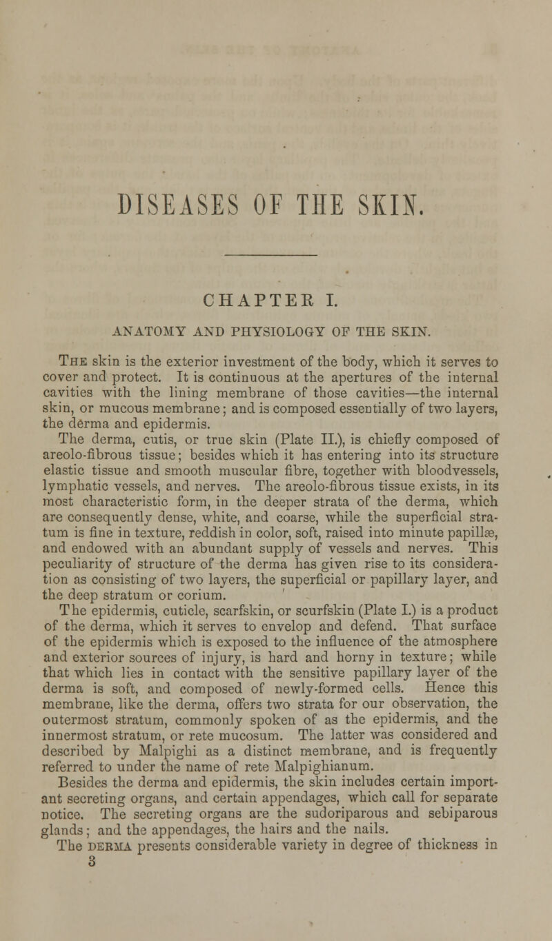 DISEASES OF THE SKIN. CHAPTER I. ANATOMY AND PHYSIOLOGY OF THE SKIN. The skin is the exterior investment of the body, which it serves to cover and protect. It is continuous at the apertures of the internal cavities with the lining membrane of those cavities—the internal skin, or mucous membrane; and is composed essentially of two layers, the derma and epidermis. The derma, cutis, or true skin (Plate II.), is chiefly composed of areolo-flbrous tissue; besides which it has entering into its structure elastic tissue and smooth muscular fibre, together with bloodvessels, lymphatic vessels, and nerves. The areolo-fibrous tissue exists, in its most characteristic form, in the deeper strata of the derma, which are consequently dense, white, and coarse, while the superficial stra- tum is fine in texture, reddish in color, soft, raised into minute papilla?, and endowed with an abundant supply of vessels and nerves. This peculiarity of structure of the derma has given rise to its considera- tion as consisting of two layers, the superficial or papillary layer, and the deep stratum or corium. The epidermis, cuticle, scarfskin, or scurfskin (Plate I.) is a product of the derma, which it serves to envelop and defend. That surface of the epidermis which is exposed to the influence of the atmosphere and exterior sources of injury, is hard and horny in texture; while that which lies in contact with the sensitive papillary layer of the derma is soft, and composed of newly-formed cells. Hence this membrane, like the derma, offers two strata for our observation, the outermost stratum, commonly spoken of as the epidermis, and the innermost stratum, or rete mucosum. The latter was considered and described by Malpighi as a distinct membrane, and is frequently referred to under the name of rete Malpighianum. Besides the derma and epidermis, the skin includes certain import- ant secreting organs, and certain appendages, which call for separate notice. The secreting organs are the sudoriparous and sebiparous glands; and the appendages, the hairs and the nails. The derma presents considerable variety in degree of thickness in 3