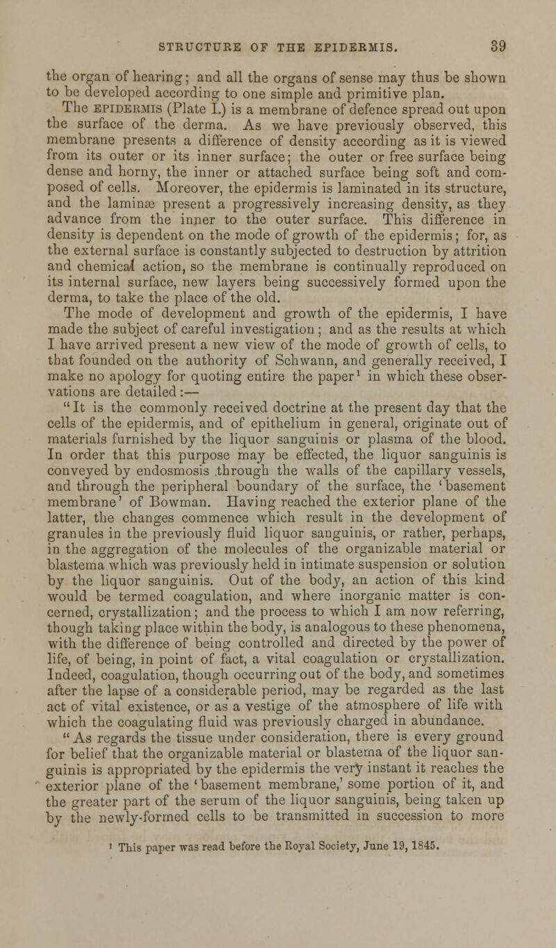 the organ of hearing; and all the organs of sense may thus be shown to be developed according to one simple and primitive plan. The epidermis (Plate I.) is a membrane of defence spread out upon the surface of the derma. As we have previously observed, this membrane presents a difference of density according as it is viewed from its outer or its inner surface; the outer or free surface being dense and horny, the inner or attached surface being soft and com- posed of cells. Moreover, the epidermis is laminated in its structure, and the laminae present a progressively increasing density, as they advance from the inner to the outer surface. This difference in density is dependent on the mode of growth of the epidermis; for, as the external surface is constantly subjected to destruction by attrition and chemical action, so the membrane is continually reproduced on its internal surface, new layers being successively formed upon the derma, to take the place of the old. The mode of development and growth of the epidermis, I have made the subject of careful investigation; and as the results at which I have arrived present a new view of the mode of growth of cells, to that founded on the authority of Schwann, and generally received, I make no apology for quoting entire the paper1 in which these obser- vations are detailed:—  It is the commonly received doctrine at the present day that the cells of the epidermis, and of epithelium in general, originate out of materials furnished by the liquor sanguinis or plasma of the blood. In order that this purpose may be effected, the liquor sanguinis is conveyed by endosmosis .through the walls of the capillary vessels, and through the peripheral boundary of the surface, the ' basement membrane' of Bowman. Having reached the exterior plane of the latter, the changes commence which result in the development of granules in the previously fluid liquor sanguinis, or rather, perhaps, in the aggregation of the molecules of the organizable material or blastema which was previously held in intimate suspension or solution by the liquor sanguinis. Out of the body, an action of this kind would be termed coagulation, and where inorganic matter is con- cerned, crystallization; and the process to which I am now referring, though taking place within the body, is analogous to these phenomena, with the difference of being controlled and directed by the power of life, of being, in point of fact, a vital coagulation or crystallization. Indeed, coagulation, though occurring out of the body, and sometimes after the lapse of a considerable period, may be regarded as the last act of vital existence, or as* a vestige of the atmosphere of life with which the coagulating fluid was previously charged in abundance.  As regards the tissue under consideration, there is every ground for belief that the organizable material or blastema of the liquor san- guinis is appropriated by the epidermis the very instant it reaches the exterior plane of the 'basement membrane,' some portion of it, and the greater part of the serum of the liquor sanguinis, being taken up by the newly-formed cells to be transmitted in succession to more 1 This paper was read before the Royal Society, June 19,1845.