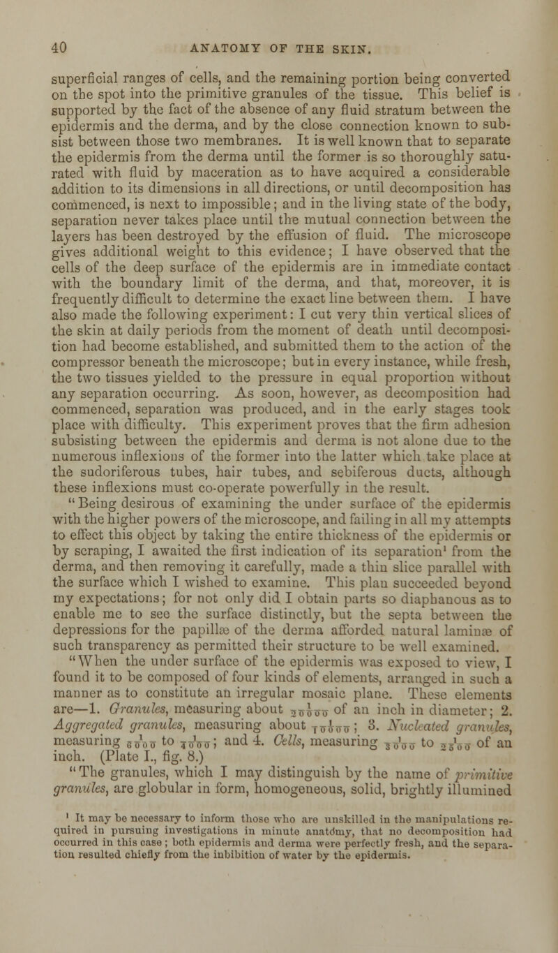 superficial ranges of cells, and the remaining portion being converted on the spot into the primitive granules of the tissue. This belief is supported by the fact of the absence of any fluid stratum between the epidermis and the derma, and by the close connection known to sub- sist between those two membranes. It is well known that to separate the epidermis from the derma until the former is so thoroughly satu- rated with fluid by maceration as to have acquired a considerable addition to its dimensions in all directions, or until decomposition has commenced, is next to impossible; and in the living state of the body, separation never takes place until the mutual connection between the layers has been destroyed by the effusion of fluid. The microscope gives additional weight to this evidence; I have observed that the cells of the deep surface of the epidermis are in immediate contact with the boundary limit of the derma, and that, moreover, it is frequently difficult to determine the exact line between them. I have also made the following experiment: I cut very thin vertical slices of the skin at daily periods from the moment of death until decomposi- tion had become established, and submitted them to the action of the compressor beneath the microscope; but in every instance, while fresh, the two tissues yielded to the pressure in equal proportion without any separation occurring. As soon, however, as decomposition had commenced, separation was produced, and in the early stages took place with difficulty. This experiment proves that the firm adhesion subsisting between the epidermis and derma is not alone due to the numerous inflexions of the former into the latter which take place at the sudoriferous tubes, hair tubes, and sebiferous ducts, although these inflexions must co-operate powerfully in the result.  Being desirous of examining the under surface of the epidermis with the higher powers of the microscope, and failing in all my attempts to effect this object by taking the entire thickness of the epidermis or by scraping, I awaited the first indication of its separation1 from the derma, and then removing it carefully, made a thin slice parallel with the surface which I wished to examine. This plan succeeded beyond my expectations; for not only did I obtain parts so diaphanous as to enable me to see the surface distinctly, but the septa between the depressions for the papilla of the derma afforded natural laminae of such transparency as permitted their structure to be well examined. When the under surface of the epidermis was exposed to view, I found it to be composed of four kinds of elements, arranged in such a manner as to constitute an irregular mosaic plane. These elements are—1. Granules, measuring about 3^0-0- of an inch in diameter; 2. Aggregated granules, measuring about TUus 5 8. Xuclcated granules, measuring tfa to T„10(J; and 4. Cells, measuring ,^ffU. to „V* of an inch. (Plate I., fig. 8.) The granules, which I may distinguish by the name of primitive granules, are globular in form, homogeneous, solid, brightly illumined 1 It may be necessary to inform those who are unskilled in the manipulations re- quired in pursuing investigations in minute anatdmy, that no decomposition had occurred in this case; both epidermis and derma were perfectly fresh, and the separa- tion resulted chiefly from the inbibitiou of water by the epidermis.