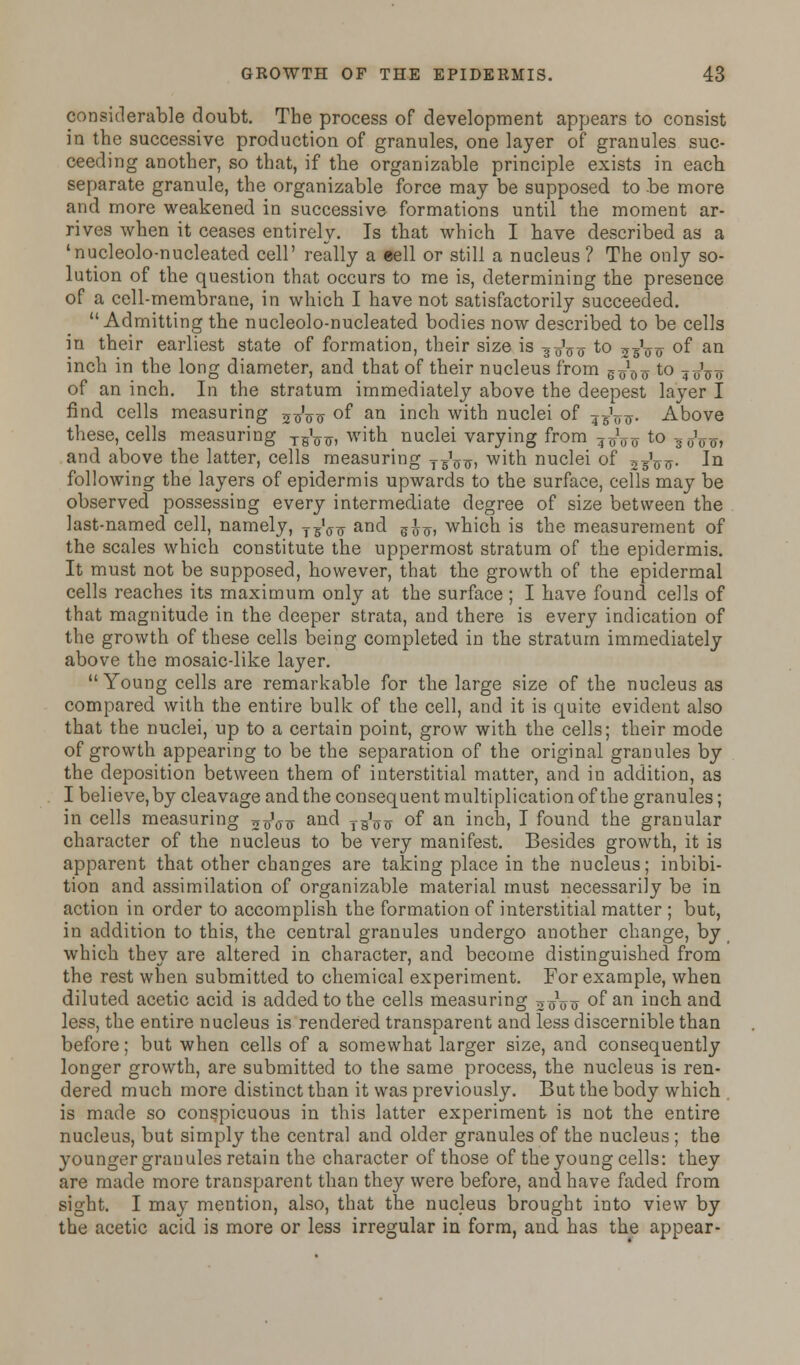 considerable doubt. The process of development appears to consist in the successive production of granules, one layer of granules suc- ceeding another, so that, if the organizable principle exists in each separate granule, the organizable force may be supposed to be more and more weakened in successive formations until the moment ar- rives when it ceases entirely. Is that which I have described as a 'nucleolo-nucleated cell' really a cell or still a nucleus ? The only so- lution of the question that occurs to me is, determining the presence of a cell-membrane, in which I have not satisfactorily succeeded. Admitting the nucleolo-nucleated bodies now described to be cells in their earliest state of formation, their size is 3 0V0 to 25W °f an inch in the long diameter, and that of their nucleus from g^^ to 7 oW of an inch. In the stratum immediately above the deepest layer I find cells measuring 5^Vtr °f an in°h with nuclei of ^V^- Above these, cells measuring tbVt7, with nuclei varying from ^oVir to 3oo<j> and above the latter, cells measuring ygV^ with nuclei of jgVrr- la following the layers of epidermis upwards to the surface, cells may be observed possessing every intermediate degree of size between the last-named cell, namely, T3Vxr and zhu, which is the measurement of the scales which constitute the uppermost stratum of the epidermis. It must not be supposed, however, that the growth of the epidermal cells reaches its maximum only at the surface ; I have found cells of that magnitude in the deeper strata, and there is every indication of the growth of these cells being completed in the stratum immediately above the mosaic-like layer. Young cells are remarkable for the large size of the nucleus as compared with the entire bulk of the cell, and it is quite evident also that the nuclei, up to a certain point, grow with the cells; their mode of growth appearing to be the separation of the original granules by the deposition between them of interstitial matter, and in addition, as I believe, by cleavage and the consequent multiplication of the granules; in cells measuring 5TjVt7 and tbVtt of an inch, I found the granular character of the nucleus to be very manifest. Besides growth, it is apparent that other changes are taking place in the nucleus; inhibi- tion and assimilation of organizable material must necessarily be in action in order to accomplish the formation of interstitial matter ; but, in addition to this, the central granules undergo another change, by which they are altered in character, and become distinguished from the rest when submitted to chemical experiment. For example, when diluted acetic acid is added to the cells measuring ooVir of an inch and less, the entire nucleus is rendered transparent and less discernible than before; but when cells of a somewhat larger size, and consequently longer growth, are submitted to the same process, the nucleus is ren- dered much more distinct than it was previously. But the body which is made so conspicuous in this latter experiment is not the entire nucleus, but simply the central and older granules of the nucleus ; the younger grauules retain the character of those of the young cells: they are made more transparent than they were before, and have faded from sight. I may mention, also, that the nucleus brought into view by the acetic acid is more or less irregular in form, and has the appear-