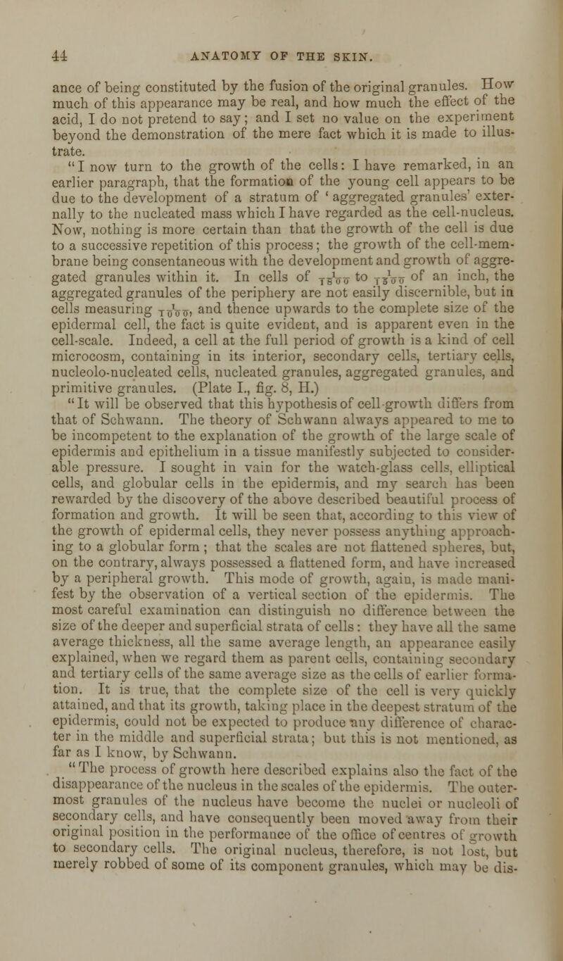 ance of being constituted by the fusion of the original granules. How much of this appearance may be real, and how much the effect of the acid, I do not pretend to say; and I set no value on the experiment beyond the demonstration of the mere fact which it is made to illus- trate.  I now turn to the growth of the cells: I have remarked, in an earlier paragraph, that the formation of the young cell appears to be due to the development of a stratum of ' aggregated granules' exter- nally to the nucleated mass which I have regarded as the cell-nucleus. Now, nothing is more certain than that the growth of the cell is due to a successive repetition of this process; the growth of the cell-mem- brane being consentaneous with the development and growth of aggre- gated granules within it. In cells of TBVo to T3V o °f an incn> the aggregated granules of the periphery are not easily discernible, but in cells measuring t^tt> and thence upwards to the complete size of the epidermal cell, the fact is quite evident, and is apparent even in the cell-scale. Indeed, a cell at the full period of growth is a kind of cell microcosm, containing in its interior, secondary cells, tertiary cells, nucleolo-nucleated cells, nucleated granules, aggregated granules, and primitive granules. (Plate I., fig. 8, H.) It will be observed that this hypothesis of cell growth differs from that of Schwann. The theory of Schwann always appeared to me to be incompetent to the explanation of the growth of the large scale of epidermis and epithelium in a tissue manifestly subjected to consider- able pressure. I sought in vain for the watch-glass cells, elliptical cells, and globular cells in the epidermis, and my search has been rewarded by the discovery of the above described beautiful process of formation and growth. It will be seen that, according to this view of the growth of epidermal cells, they never possess anything approach- ing to a globular form ; that the scales are not flattened spheres, but, on the contrary, always possessed a flattened form, and have increased by a peripheral growth. This mode of growth, again, is made mani- fest by the observation of a vertical section of the epidermis. The most careful examination can distinguish no difference between the size of the deeper and superficial strata of cells: they have all the same average thickness, all the same average length, an appearance easily explained, when we regard them as parent cells, containing secondary and tertiary cells of the same average size as the cells of earlier forma- tion. It is true, that the complete size of the cell is very quickly attained, and that its growth, taking place in the deepest stratum of the epidermis, could not be expected to produce any difference of charac- ter in the middle and superficial strata; but this is not mentioned, as far as I know, by Schwann. _  The process of growth here described explains also the fact of the disappearance of the nucleus in the scales of the epidermis. The outer- most granules of the nucleus have become the nuclei or nucleoli of secondary cells, and have consequently been moved away from their original position in the performance of the office of centres of growth to secondary cells. The original nucleus, therefore, is not lost, but merely robbed of some of its component granules, which may be dis-