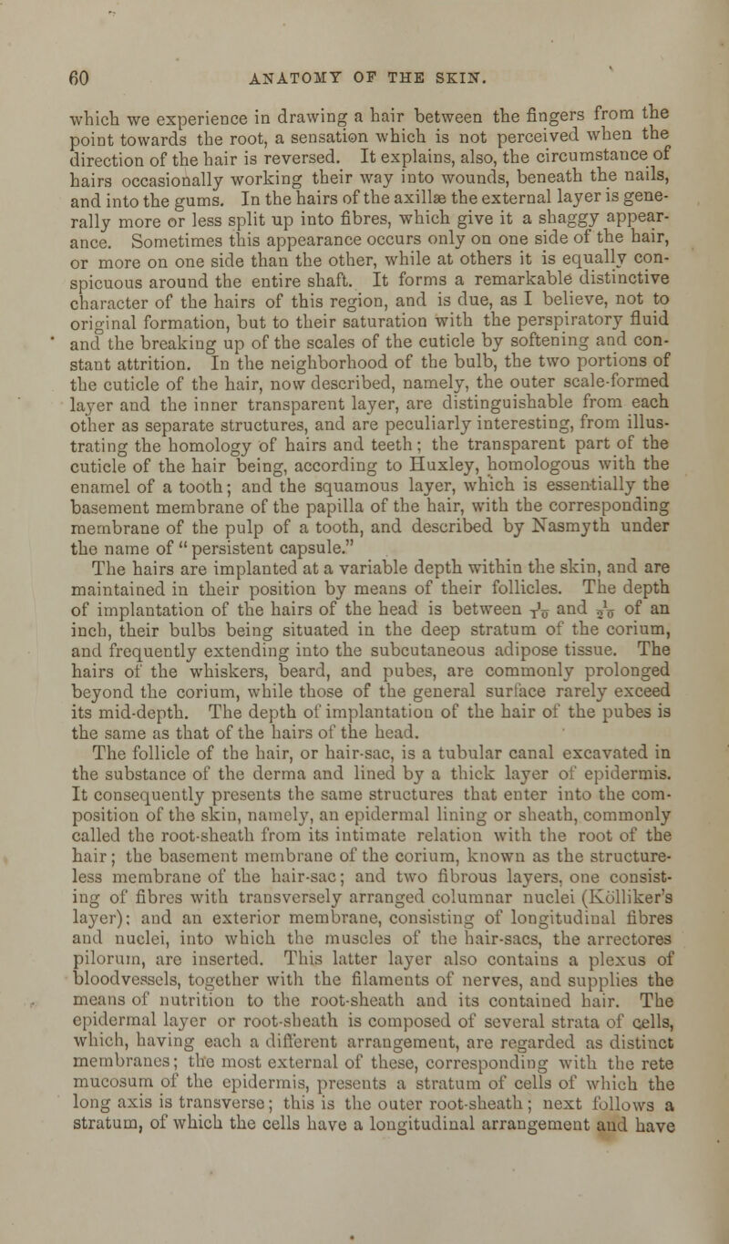 which we experience in drawing a hair between the fingers from the point towards the root, a sensation which is not perceived when the direction of the hair is reversed. It explains, also, the circumstance of hairs occasionally working their way into wounds, beneath the nails, and into the gums. In the hairs of the axillae the external layer is gene- rally more or less split up into fibres, which give it a shaggy appear- ance. Sometimes this appearance occurs only on one side of the hair, or more on one side than the other, while at others it is equally con- spicuous around the entire shaft. It forms a remarkable distinctive character of the hairs of this region, and is due, as I believe, not to original formation, but to their saturation with the perspiratory fluid and the breaking up of the scales of the cuticle by softening and con- stant attrition. In the neighborhood of the bulb, the two portions of the cuticle of the hair, now described, namely, the outer scale-formed layer and the inner transparent layer, are distinguishable from each other as separate structures, and are peculiarly interesting, from illus- trating the homology of hairs and teeth; the transparent part of the cuticle of the hair being, according to Huxley, homologous with the enamel of a tooth; and the squamous layer, which is essentially the basement membrane of the papilla of the hair, with the corresponding membrane of the pulp of a tooth, and described by Nasmyth under the name of  persistent capsule. The hairs are implanted at a variable depth within the skin, and are maintained in their position by means of their follicles. The depth of implantation of the hairs of the head is between ^v and 5V of an inch, their bulbs being situated in the deep stratum of the corium, and frequently extending into the subcutaneous adipose tissue. The hairs of the whiskers, beard, and pubes, are commonly prolonged beyond the corium, while those of the general surface rarely exceed its mid-depth. The depth of implantation of the hair of the pubes is the same as that of the hairs of the head. The follicle of the hair, or hair-sac, is a tubular canal excavated in the substance of the derma and lined by a thick layer of epidermis. It consequently presents the same structures that enter into the com- position of the skin, namely, an epidermal lining or sheath, commonly called the root-sheath from its intimate relation with the root of the hair; the basement membrane of the corium, known as the structure- less membrane of the hair-sac; and two fibrous layers, one consist- ing of fibres with transversely arranged columnar nuclei (Kolliker's layer); and an exterior membrane, consisting of longitudinal fibres and nuclei, into which the muscles of the hair-sacs, the arrectores pilorum, are inserted. This latter layer also contains a plexus of bloodvessels, together with the filaments of nerves, and supplies the means of nutrition to the root-sheath and its contained hair. The epidermal layer or root-sheath is composed of several strata of cells, which, having each a different arrangement, are regarded as distinct membranes; the most external of these, corresponding with the rete mucosum of the epidermis, presents a stratum of cells of which the long axis is transverse; this is the outer root-sheath; next follows a stratum, of which the cells have a longitudinal arrangement and have