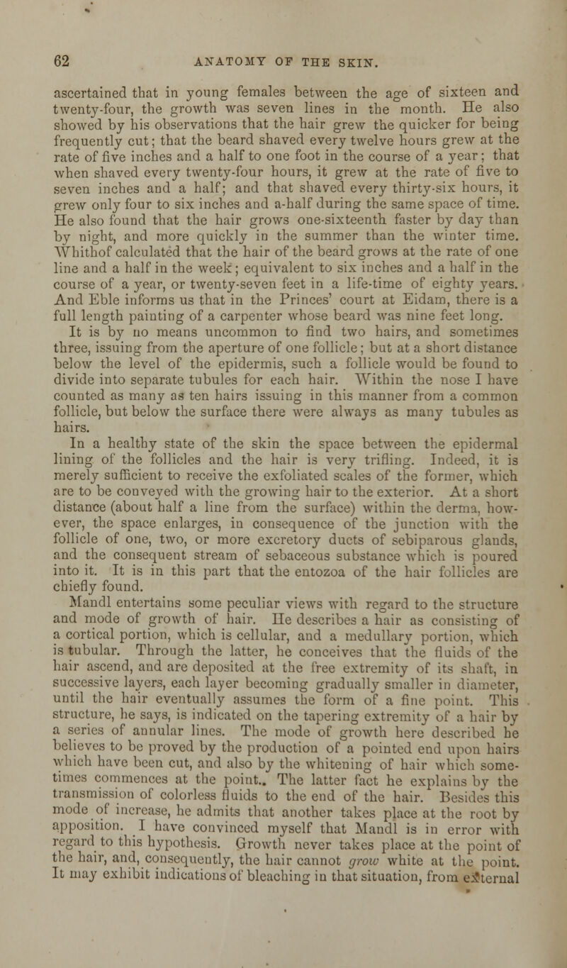 ascertained that in young females between the age of sixteen and twenty-four, the growth was seven lines in the month. He also showed by his observations that the hair grew the quicker for being frequently cut; that the beard shaved every twelve hours grew at the rate of five inches and a half to one foot in the course of a year; that when shaved every twenty-four hours, it grew at the rate of five to seven inches and a half; and that shaved every thirty-six hours, it grew only four to six inches and a-half during the same space of time. He also found that the hair grows one-sixteenth, faster by day than by night, and more quickly in the summer than the winter time. Whithof calculated that the hair of the beard grows at the rate of one line and a half in the week ; equivalent to six inches and a half in the course of a year, or twenty-seven feet in a life-time of eighty years. And Eble informs us that in the Princes' court at Eidam, there is a full length painting of a carpenter whose beard was nine feet long. It is by no means uncommon to find two hairs, and sometimes three, issuing from the aperture of one follicle; but at a short distance below the level of the epidermis, such a follicle would be found to divide into separate tubules for each hair. Within the nose I have counted as many as ten hairs issuing in this manner from a common follicle, but below the surface there were always as many tubules as hairs. In a healthy state of the skin the space between the epidermal lining of the follicles and the hair is very trifling. Indeed, it is merely sufficient to receive the exfoliated scales of the former, which are to be conveyed with the growing hair to the exterior. At a short distance (about half a line from the surface) within the derma, how- ever, the space enlarges, in consequence of the junction with the follicle of one, two, or more excretory ducts of sebiparous glands, and the consequent stream of sebaceous substance which is poured into it. It is in this part that the entozoa of the hair follicles are chiefly found. Mandl entertains some peculiar views with regard to the structure and mode of growth of hair. Ue describes a hair as consisting of a cortical portion, which is cellular, and a medullary portion, which is tubular. Through the latter, he conceives that the fluids of the hair ascend, and are deposited at the free extremity of its shaft, in successive layers, each layer becoming gradually smaller in diameter, until the hair eventually assumes the form of a fine point. This structure, he says, is indicated on the tapering extremity of a hair by a series of annular lines. The mode of growth here described he believes to be proved by the production of a pointed end upon hairs which have been cut, and also by the whitening of hair which some- times commences at the point.. The latter fact he explains by the transmission of colorless fluids to the end of the hair. Besides this mode of increase, he admits that another takes place at the root by apposition. I have convinced myself that Mandl is in error with regard to this hypothesis. Growth never takes place at the point of the hair, and, consequently, the hair cannot grow white at the point. It may exhibit indications of bleaching in that situation, from external