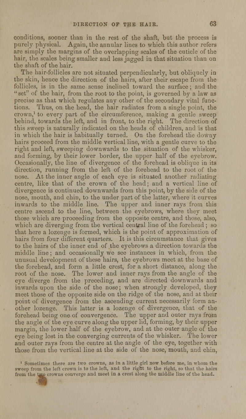 conditions, sooner than in the rest of the shaft, but the process is purely physical. Again, the annular lines to which this author refers are simply the margins of the overlapping scales of the cuticle of the hair, the scales being smaller and less jagged in that situation than on the shaft of the hair. The hair-follicles are not situated perpendicularly, but obliquely in the skin, hence the direction of the hairs, after their escape from the follicles, is in the same sense inclined toward the surface; and the set of the hair, from the root to the point, is governed by a law as precise as that which regulates any other of the secondary vital func- tions. Thus, on the head, the hair radiates from a single point, the crown,1 to every part of the circumference, making a gentle sweep behind, towards the left, and in front, to the right. The direction of this sweep is naturally indicated on the heads of children, and is that in which the hair is habitually turned. On the forehead the downy hairs proceed from the middle vertical line, with a gentle curve to the right and left, sweeping downwards to the situation of the whisker, and forming, by their lower border, the upper half of the eyebrow. Occasionally, the line of divergence of the forehead is oblique in its direction, running from the left of the forehead to the root of the nose. At the inner angle of each eye is situated another radiating centre, like that of the crown of the head; and a vertical line of divergence is continued downwards from this point, by the side of the nose, mouth, and chin, to the under part of the latter, where it curves inwards to the middle line. The upper and inner rays from this centre ascend to the line, between the eyebrows, where they meet those which are proceeding from the opposite centre, and those, also, which are diverging from the vertical central line of the forehead ; so that here a lozenge is formed, which is the point of approximation of hairs from four different quarters. It is this circumstance that gives to the hairs of the inner end of the eyebrows a direction towards the middle line; and occasionally we see instances in which, from the unusual development of these hairs, the eyebrows meet at the base of the forehead, and form a little crest, for a short distance, along the root of the nose. The lower and inner rays from the angle of the eye diverge from the preceding, and are directed downwards and inwards upon the side of the nose; when strongly developed, they meet those of the opposite side on the ridge of the nose, and at their point of divergence from the ascending current necessarily form an- other lozenge. This latter is a lozenge of divergence, that of the forehead being one of convergence. The upper and outer ra}Ts from the angle of the eye curve along the upper lid, forming, by their upper margin, the lower half of the eyebrow, and at the outer angle of the eye being lost in the converging currents of the whisker. The lower and outer rays from the centre at the angle of the eye, together with those from the vertical line at the side of the nose, mouth, and chin, 1 Sometimes there are two crowns, as in a little girl now before me, in whom the sweep from the left crown is to the left, and the right to the right, so that the hairs from the top crowns converge and meet in a crest along the middle line of the head. i