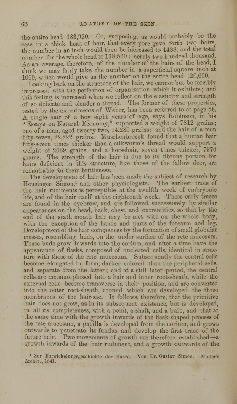 the entire head 183,920. Or, supposing, as would probably be the case, in a thick head of hair, that every pore gave forth two hairs, the number in an inch would then be increased to 1488, and the total number for the whole head to 178,560 : nearly two hundred thousand. As an average, therefore, of the number of the hairs of the head, I think we may fairly take the number in a superficial square inch at 1000, which would give us the number on the entire head 120,000. Looking back on the structure of the hair, we cannot but be forcibly impressed with the perfection of organization which it exhibits; and this feeling is increased when we reflect on the elasticity and strength of so delicate and slender a thread. The former of these properties, tested by the experiments of Weber, has been referred to at page 56. A single hair of a boy eight years of age, says Robinson, in his  Essays on Natural Economy, supported a weight of 7812 grains; one of a man, aged twenty-two, 14,285 grains; and the hair of a man fifty-seven, 22,222 grains. Muschenbroeck found that a human hair fifty-seven times thicker than a silkworm's thread would support a weight of 2069 grains, and a horsehair, seven times thicker, 7970 grains. The strength of the hair is due to its fibrous portion, for hairs deficient in this structure, like those of the fallow deer, are remarkable for their brittleness. The development of hair has been made the subject of research by Heusinger, Simon,1 and other physiologists. The earliest trace of the hair rudiments is perceptible at the twelfth week of embryonic life, and of the hair itself at the eighteenth'week. These early traces are found in the eyebrow, and are followed successively by similar appearances on the head, back, chest, and extremities, so that by the end of the sixth month hair may be met with on the whole body, with the exception of the hands and parts of the forearm and leg. Development of the hair commences by the formation of small globular masses, resembling buds, on the under surface of the rete mucosum. These buds grow inwards into the corium, and after a time have the appearance of flasks, composed of nucleated cells, identical in struc- ture with those of the rete mucosum. Subsequently the central cells become elongated in form, darker colored than the peripheral cells, and separate from the latter; and at a still later period, the central cells.are metamorphosed into a hair and inner root-sheath, while the external cells become transverse in their position, and are converted into the outer root-sheath, around which are developed the three membranes of the hair-sac. It follows, therefore, that the primitive hair does not grow, as in its subsequent existence, but is developed, in all its completeness, with a point, a shaft, and a bulb, and that at the same time with the growth inwards of the flask-shaped process of the rete mucosum, a papilla is developed from the corium, and grows outwards to penetrate its fundus, and develop the first trace of the future hair. Two movements of growth are therefore established—a growth inwards of the hair rudiment, and a growth outwards of the 1 Zur Entwickeluugsgescbicbte der Haare. Von Dr. Gustav Simon. Muller's Arckiv., 1841.